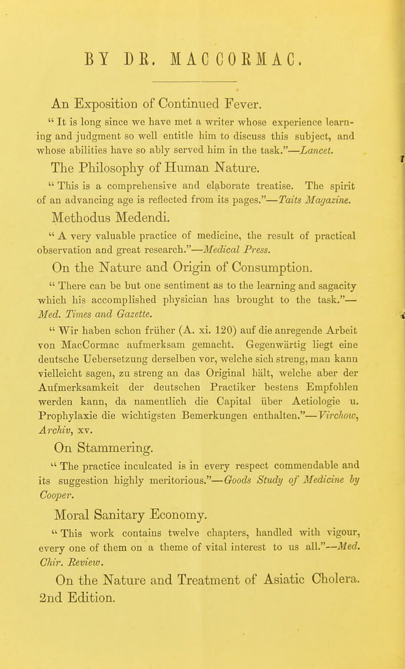 BY DE. MAC COEM AC. An Exposition of Continued Fever.  It is long since we have met a writer whose experience learn- ing and judgment so well entitle him to discuss this subject, and whose abilities have so ably served him in the task.—Lancet. The Philosophy of Human Nature.  This is a comprehensive and elaborate treatise. The spirit of an advancing age is reflected from its pages.—Taits Magazine. Methodus Medendi.  A very valuable practice of medicine, the result of practical observation and great research.—Medical Press. On the Nature and Origin of Consumption.  There can be but one sentiment as to the learning and sagacity which his accomplished physician has brought to the task.— Med. Times and Gazette. ^  Wir haben schon friiher (A. xi. 120) auf die anregende Ai-beit von MacCormac aufmerksam gemacht. Gegenwartig liegt eine deutsche Uebersetzung derselben vor, welche sich streng, man kann vielleicht sagen, zu streng an das Original halt, welche aber der Aufmerksamkeit der deutschen Practiker bestens Empfohlen werden kann, da namentlich die Capital iiber Aetiologie u. Prophylaxie die wichtigsten Bemerkungen enthalten.—Virchow, Archiv, xv. On Stammering. The practice inculcated is in every respect commendable and its suggestion highly meritorious.—Goods Study of Medicine by Cooper. Moral Sanitary Economy.  This work contains twelve chapters, handled with vigour, every one of them on a theme of vital interest to us all.—Med. Chir. Review. On the Nature and Treatment of Asiatic Cholera. 2nd Edition.