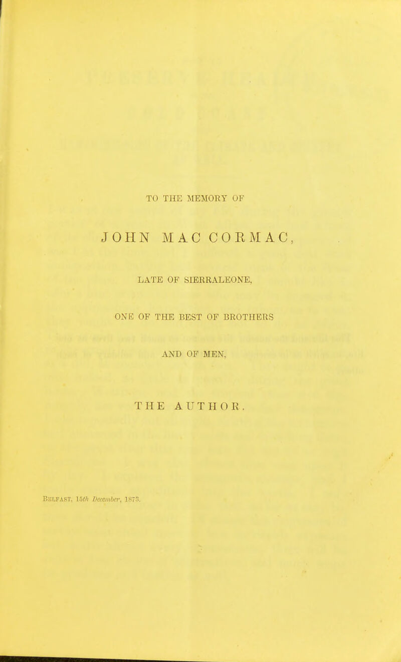 TO THE MEMORY OF JOHN MAC COR MAC, LATE OF SIERRALEONE, ONE OF THE BEST OF BROTHERS AND OF MEN, THE AUTHOR. Belfast, Ulh December, 1873.