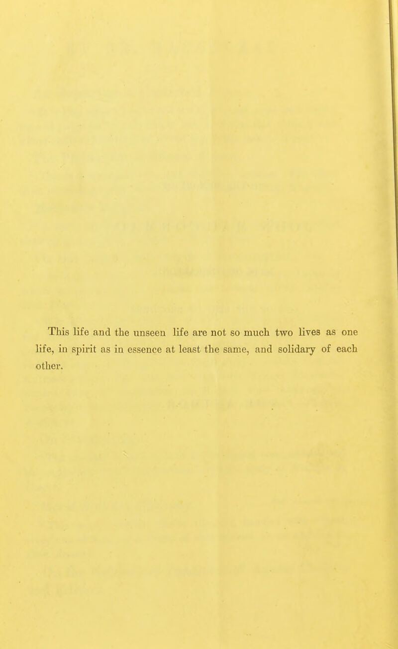 This life and the unseen life are not so much two lives as one life, in spirit as in essence at least the same, and solidary of each other.