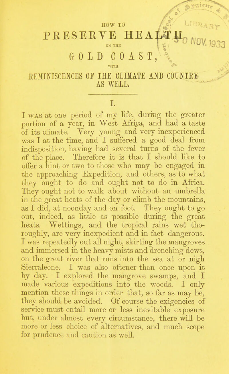 now TO PRESERYE HEA ON THE GOLD C 0 A S T , ^ ■0 NOV. 1933 REMINISCENCES OF THE CLIMATE AND COUNTRY AS WELL. I WAS at one period of my life, duiing the greater portion of a year, in West Afri^;a, and had a taste of its climate. Very young and very inexperienced was I at the time, and I suffered a good deal from indisposition, having had several turns of the fever of the place. Therefore it is that I should like to offer a hint or two to those who may be engaged in the approaching Expedition, and others, as to what they ought to do and ought not to do in Africa, They ought not to walk about without an umbrella in the great heats of the day or climb the mountains, as I did, at noonday and on foot. They ought to go out, indeed, as httle as possible during the great heats. Wettings, and the tropical rains wet tho- roughly, are very inexpedient and in fact dangerous. I was repeatedly out all night, skirting the mangroves and immersed in the heavy mists and drenching dews, on the great river that runs into the sea at or nigh Sierraleone. I was also oftener than once upon it by day. I explored the mangrove swamps, and I made various expeditions into the woods. I only mention these things in order that, so far as may be, they should be avoided. Of course the exigencies of service must entail more or less inevitable exposure but, under almost every circumstance, there will be more or less choice of alternatives, and much scope for prudence and caution as well.