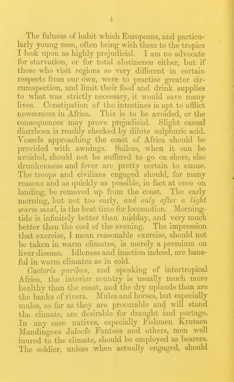 The fulness of habit which Europeans, and particu- larly young men, often bring with them to the tropics I look upon as highly prejudicial. I am no advocate for starvation, or for total abstinence either, but if those who visit regions so very diflPerent in certain respects from our own, were to practise greater cir- cumspection, and limit their food and druik supplies to what was strictly necessary, it would save many lives. Constipation of the intestines is apt to afflict newcomers in Africa. This is to be avoided, or the consequences may prove prejudicial. Slight casual diarrhoea is readily checked by dilute sulphuric acid. Vessels approaching the coast of Africa should be provided vdth awnings. Sailors, when it can be avoided, should not be suffered to go on shore, else drunkenness and fever are pretty certain to ensue. The troops and civilians engaged should, for many reasons and as quickly as possible, in fact at once on landing, be removed up from the coast. The early morning, but not too early, and only after a light warm meal, is the best time for locomotion. Morning- tide is infinitely better than midday, and very much better than the cool of the evening. The impression that exercise, I mean reasonable exercise, should not be taken in warm chmates, is merely a premium on liver disease. Idleness and inaction indeed, are bane- ful in warm climates as in cold. Gaeteris paribus, and speaking of intertropical Africa, the interior countiy is usually much more healthy than the coast, and the dry uplands than are the banks of rivers. Mules and horses, but especially mules, so far as they are procurable and will stand the climate, are desirable for draught and portage. In any case natives, especially Fishmen Krumen Mandingoes Jaloofs Fantees and others, men well inured to the climate, should be employed as bearers. The soldier, unless when actually engaged, should