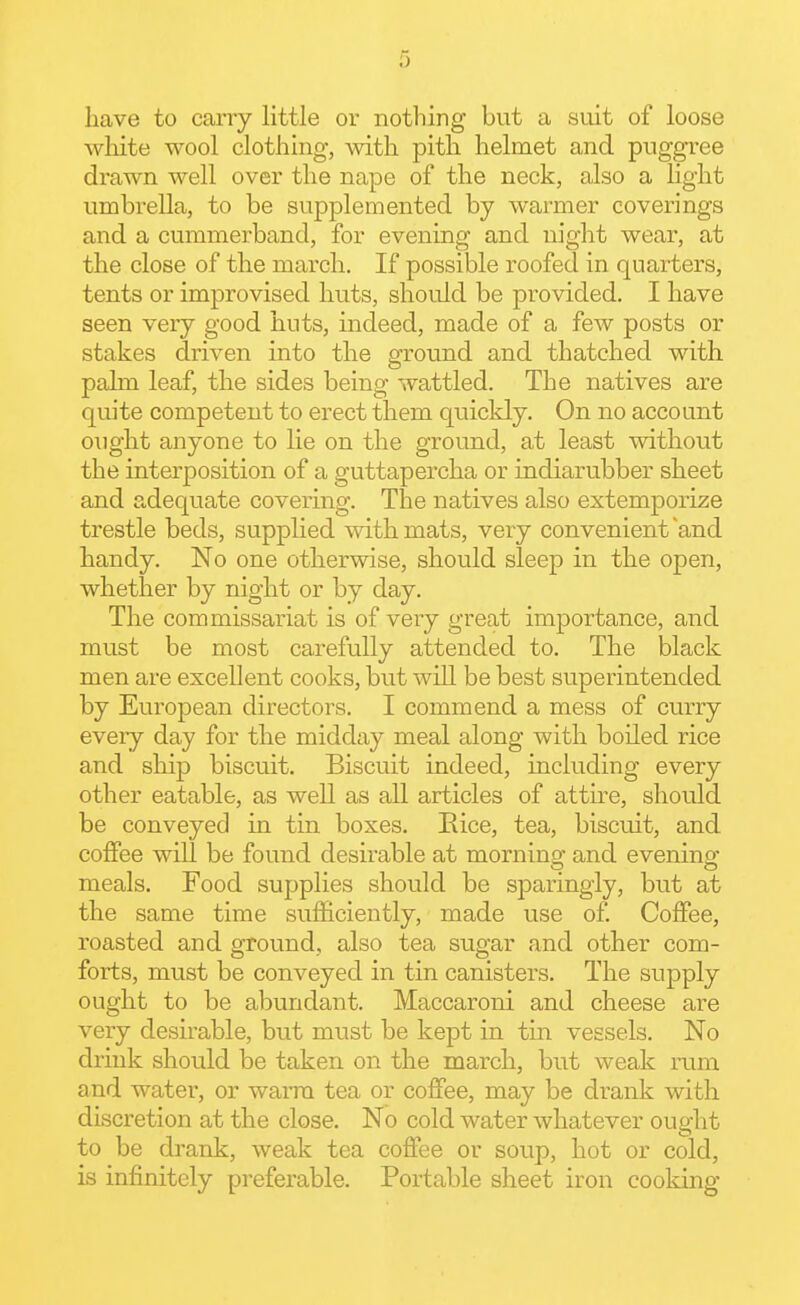 0 have to cany little or nothing but a suit of loose white wool clothing, with pith helmet and puggree drawn well over the nape of the neck, also a light umbrella, to be supplemented by warmer coverings and a cummerband, for evening and night wear, at the close of the march. If possible roofed in quarters, tents or improvised huts, should be provided. I have seen very good huts, indeed, made of a few posts or stakes driven into the ground and thatched with palm leaf, the sides being wattled. The natives are quite competent to erect them quickly. On no account ought anyone to lie on the ground, at least without the interposition of a guttapercha or indiarubber sheet and adec[uate covering. The natives also extemporize trestle beds, supplied with mats, very convenient'and handy. No one otherwise, should sleep in the open, whether by night or by day. The commissariat is of very great importance, and must be most carefully attended to. The black men are excellent cooks, but will be best superintended by European directors. I commend a mess of curry every day for the midday meal along with boiled rice and ship biscuit. Biscuit indeed, including every other eatable, as well as all articles of atth-e, should be conveyed in tin boxes. Eice, tea, biscuit, and coffee will be found desirable at morning and evening meals. Food supplies should be sparingly, but at the same time sufficiently, made use of Coffee, roasted and ground, also tea sugar and other com- forts, must be conveyed in tin canisters. The supply ought to be abundant. Maccaroni and cheese are very desirable, but must be kept in tin vessels. No drink should be taken on the march, but weak rum and water, or wai-m tea or coffee, may be drank with discretion at the close. No cold water whatever ought to be drank, weak tea coffee or soup, hot or cold, is infinitely preferable. Portable sheet iron cooking