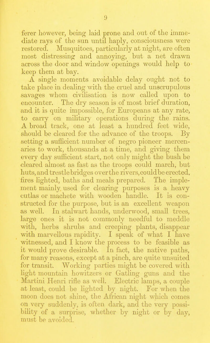 ferer however, being laid prone and out of the imme- diate rays of the sun until haply, consciousness were restored. Musquitoes, particularly at night, are often most distressing and annoying, but a net drawn across the door and window openings would help to keep them at bay. A single moments avoidable delay ought not to take place in dealing with the cruel and unscrupulous savages whom civihsation is now called upon to encounter. The dry season is of most brief duration, and it is quite impossible, for Europeans at any rate, to caiTy on military operations during the rains. A broad track, one at least a hundred feet wide, should be cleared for the advance of the troops. By setting a sufficient number of negro pioneer mercen- aries to work, thousands at a time, and giving them every day sufficient start, not only might the bush be cleared almost as fast as the troops could march, but huts, and trestle bridges overthe rivers, could be erected, fires hghted, baths and meals prepared. The imple- ment mainly used for clearing purposes is a heavy cutlas or machete with wooden handle. It is con- structed for the purpose, but is an excellent weapon as well. In stalwart hands, underwood, small trees, large ones it is not commonly needful to meddle with, herbs shrubs and creeping plants, disappear with marvellous rapidity. I speak of what I have witnessed, and I know the process to be feasible as it would jDrove desirable. In fact, the native paths, for many reasons, except at a pinch, are quite unsuited for transit. Working parties might be covered with hght mountain howitzers or Gatling guns and the Martini Henri rifle as well. Electric lamps, a couple at least, could be Hghted by night. For when the moon does not shine, the African night which comes on very suddenly, is often dark, and the veiy possi- bility of a surprise, whether by night or by day, must be avoided.