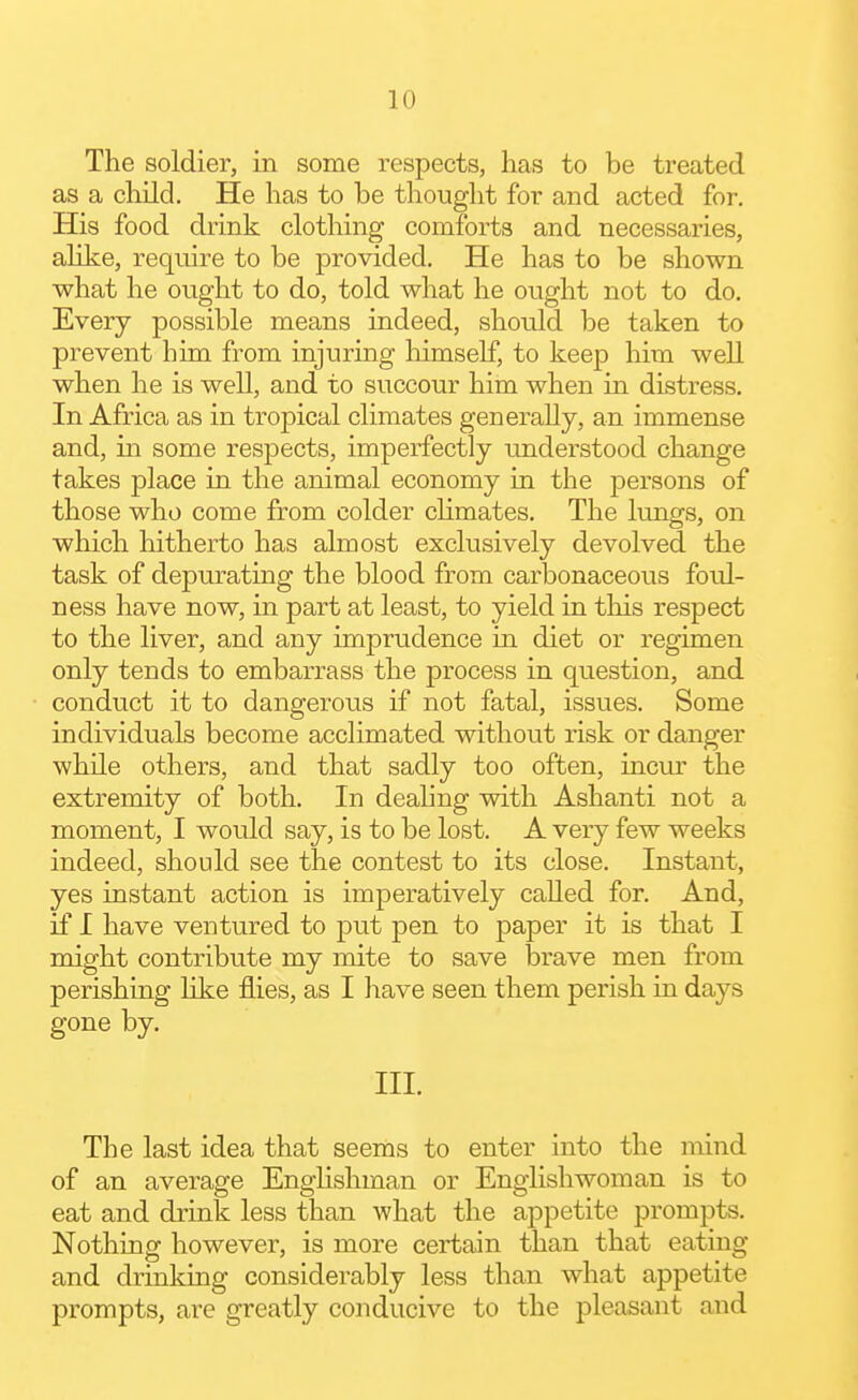 The soldier, in some respects, has to be treated as a cliild. He has to be thought for and acted for. His food drink clothing comforts and necessaries, alike, require to be provided. He has to be shown ■what he ought to do, told what he ought not to do. Every possible means indeed, should be taken to prevent him from injuring himself, to keep him well when he is well, and to succour him when in distress. In Africa as in tropical climates generally, an immense and, in some respects, imperfectly understood change takes place in the animal economy in the persons of those who come from colder climates. The lungs, on which hitherto has almost exclusively devolved the task of depurating the blood from carbonaceous foul- ness have now, in part at least, to yield in tliis respect to the liver, and any imjDrudence in diet or regimen only tends to embarrass the process in question, and conduct it to dangerous if not fatal, issues. Some individuals become acclimated without risk or danger while others, and that sadly too often, incur the extremity of both. In dealing with Ashanti not a moment, I would say, is to be lost. A very few weeks indeed, should see the contest to its close. Instant, yes instant action is imperatively called for. And, if I have ventured to put pen to paper it is that I might contribute my mite to save brave men from perishing like flies, as I have seen them perish in days gone by. III. The last idea that seems to enter into the mind of an average Enghshman or Englishwoman is to eat and drink less than what the appetite prompts. Nothing however, is more certain than that eating and drinking considerably less than what appetite prompts, are greatly conducive to the pleasant and