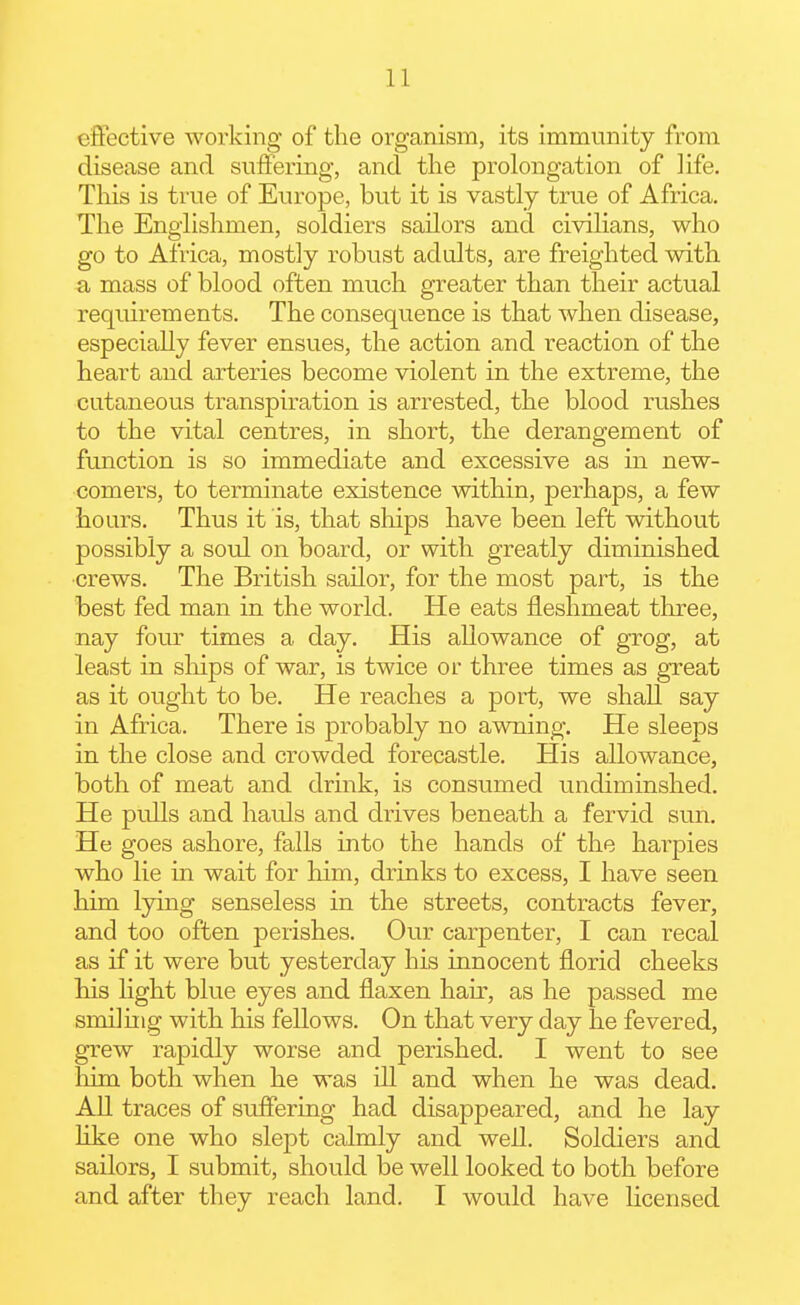efiective working of the organism, its immunity from disease and suflFering, and the prolongation of life. This is true of Europe, but it is vastly true of Africa. The Englishmen, soldiers sailors and civilians, who go to Africa, mostly robust adults, are freighted with a mass of blood often much greater than their actual requirements. The consequence is that when disease, especially fever ensues, the action and reaction of the heart and arteries become violent in the extreme, the cutaneous transpiration is arrested, the blood rushes to the vital centres, in short, the derangement of function is so immediate and excessive as in new- comers, to terminate existence within, perhaps, a few hours. Thus it is, that ships have been left without possibly a soul on board, or with greatly diminished ■crews. The British sailor, for the most part, is the best fed man in the world. He eats fleslimeat three, nay four times a day. His allowance of grog, at least in sliips of war, is twice or three times as great as it ought to be. He reaches a port, we shall say in Africa. There is probably no awning. He sleeps in the close and crowded forecastle. His allowance, both of meat and drink, is consumed undiminshed. He pulls and hauls and drives beneath a fervid sun. He goes ashore, falls into the hands of the harpies who lie in wait for him, drinks to excess, I have seen him lying senseless in the streets, contracts fever, and too often perishes. Our carpenter, I can recal as if it were but yesterday his innocent florid cheeks Ms light blue eyes and flaxen hair, as he passed me smiling with his fellows. On that very day he fevered, grew rapidly worse and perished. I went to see liim both when he was ill and when he was dead. All traces of sufiering had disappeared, and he lay like one who slept calmly and well. Soldiers and sailors, I submit, should be well looked to both before and after they reach land. I would have licensed