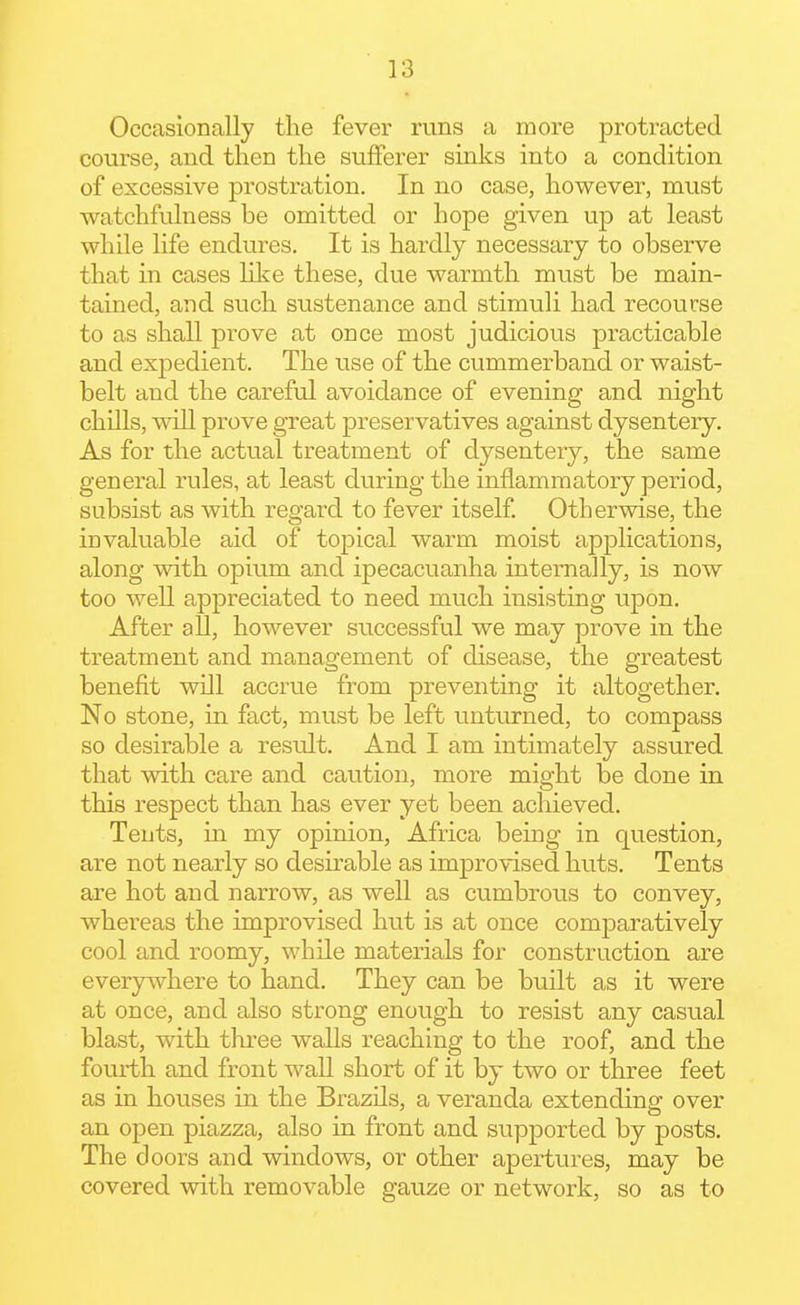 Occasionally the fever runs a more protracted course, and then the sufferer sinks into a condition of excessive prostration. In no case, however, must watchfulness be omitted or hope given up at least while life endures. It is hardly necessary to observe that in cases like these, due warmth must be main- tained, and such sustenance and stimuli had recourse to as shall prove at once most judicious practicable and expedient. The use of the cummerband or waist- belt and the careful avoidance of evening and night chills, will prove great preservatives against dysentery. As for the actual treatment of dysentery, the same general rules, at least during the inflammatory period, subsist as with regard to fever itself. Otherwise, the invaluable aid of topical warm moist applications, along with opium and ipecacuanha internally, is now too well appreciated to need much insisting upon. After all, however successful we may prove in the treatment and management of disease, the greatest benefit will accrue from preventing it altogether. No stone, in fact, must be left unturned, to compass so desirable a result. And I am intimately assured that with care and caution, more might be done in this respect than has ever yet been achieved. Tents, in my opinion, Africa being in question, are not nearly so desirable as improvised huts. Tents are hot and narrow, as well as cumbrous to convey, whereas the improvised hut is at once comjDaratively cool and roomy, while materials for construction are everywhere to hand. They can be built as it were at once, and also strong enough to resist any casual blast, with tliree walls reaching to the roof, and the fourth and front wall short of it by two or three feet as in houses in the Brazils, a veranda extending over an open piazza, also in front and supported by posts. The doors and windows, or other apertures, may be covered with removable gauze or network, so as to