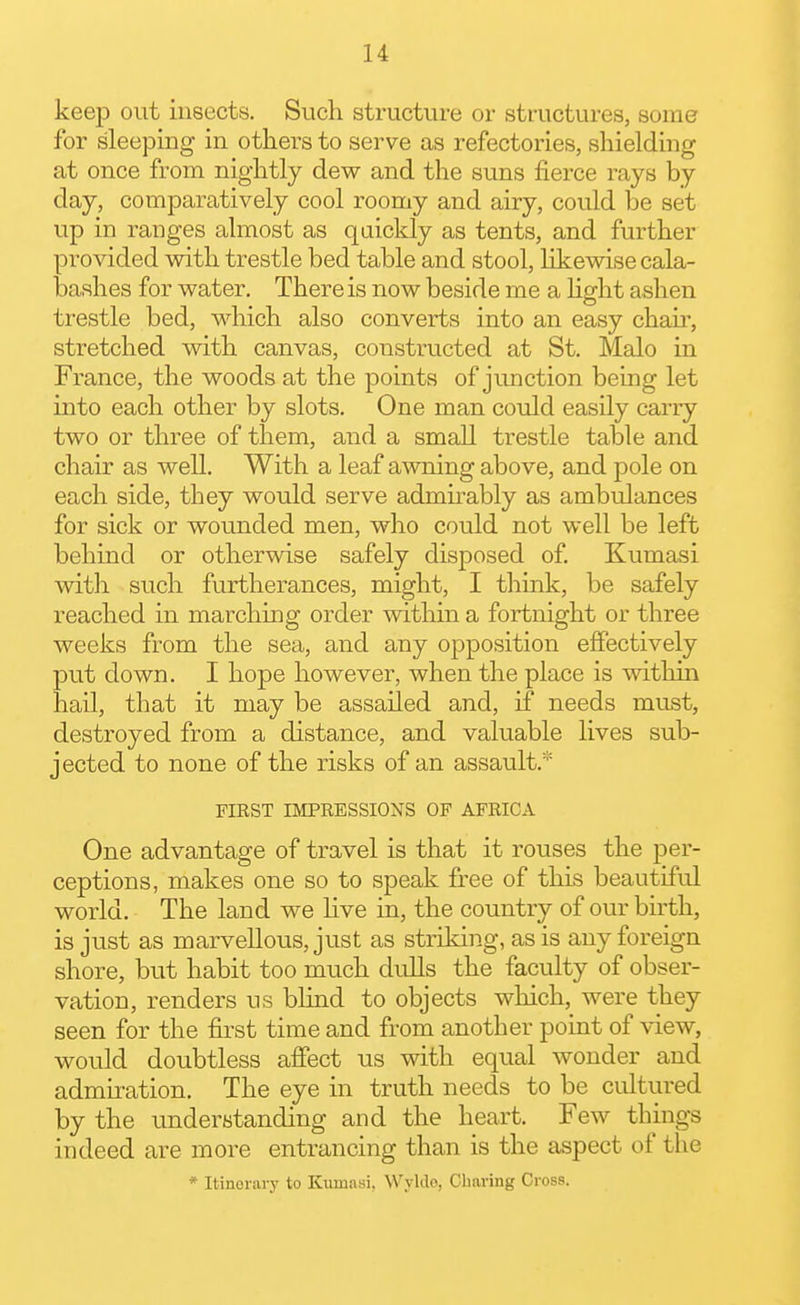 keep out insects. Such structure or structures, some for sleeping in others to serve as refectories, shielding at once from nightly dew and the suns fierce rays by day, comparatively cool roomy and airy, could be set up in ranges almost as quickly as tents, and further provided vnth trestle bed table and stool, likewise cala- bashes for water. There is now beside me a hght ashen trestle bed, which also converts into an easy chau', stretched with canvas, constructed at St. Malo in France, the woods at the points of junction being let into each other by slots. One man could easily carry two or three of them, and a small trestle table and chair as well. With a leaf awning above, and pole on each side, they would serve admirably as ambulances for sick or wounded men, who could not well be left behind or otherwise safely disposed of Kumasi with such furtherances, might, I think, be safely reached in marchmg order within a fortnight or three weeks from the sea, and any opposition eflPectively put down. I hope however, when the place is withui hail, that it may be assailed and, if needs must, destroyed from a distance, and valuable lives sub- jected to none of the risks of an assault.* FIRST IMPRESSIONS OF AFRICA One advantage of travel is that it rouses the per- ceptions, makes one so to speak free of this beautiful world. The land we hve in, the country of our birth, is just as marvellous, just as striking, as is any foreign shore, but habit too much dulls the faculty of obser- vation, renders us blind to objects which, were they seen for the first time and from another point of view, would doubtless affect us with equal wonder and admu-ation. The eye in truth needs to be cultured by the underytanding and the heart. Few things indeed are more entrancing than is the aspect of the * Itinerary to Kumasi, Wylde, Charing Cross.