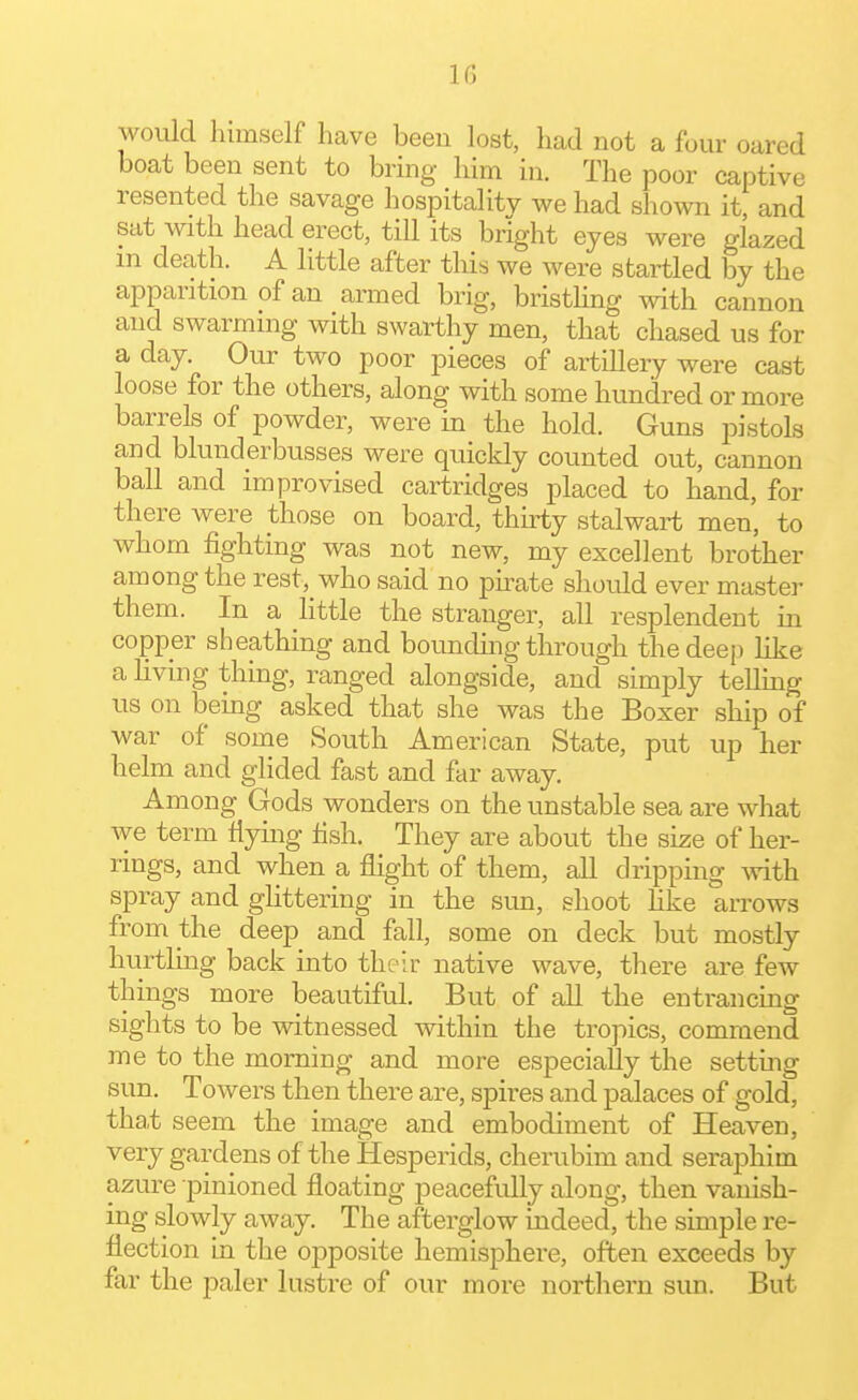 IG would himself have been lost, had not a four oared boat been sent to bring him in. The poor captive resented the savage hospitality we had shown it, and sat with head erect, till its bright eyes were glazed in death. A little after this we were startled by the apparition of an armed brig, bristhng with cannon and swarming with swarthy men, that chased us for a day. Our two poor pieces of artillery were cast loose for the others, along with some hundred or more barrels of powder, were in the hold. Guns pistols and blunderbusses were quickly counted out, cannon ball and improvised cartridges placed to hand, for there were those on board, thirty stalwart men, to whom fighting was not new, my excellent brother among the re8t,_who said no ph-ate should ever master them. In a little the stranger, all resplendent in copper sheathing and bounduig through the deep like a living thing, ranged alongside, and simply teUing us on being asked that she was the Boxer ship of war of some South American State, put up her helm and glided fast and far away. Among Gods wonders on the unstable sea are what we term flying fish. They are about the size of her- rings, and when a flight of them, all dripping with spray and glittering in the sun, shoot like arrows from the deep and fall, some on deck but mostly hurtling back into their native wave, there are few things more beautiful. But of all the entrancmg sights to be witnessed within the tropics, commend me to the morning and more especially the setting sun. Towers then there are, spires and palaces of gold, tha,t seem the image and embodiment of Heaven, very gardens of the Hesperids, cherubim and seraphim azure pinioned floating peacefully along, then vanish- ing slowly away. The afterglow indeed, the simple re- flection hi the opposite hemisphere, often exceeds by far the paler lustre of our more northern sun. But