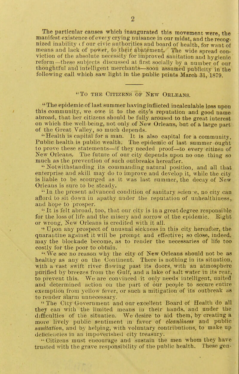 The particular causes which inaugurated this movement were, the manifest existence ofevevy crying nuisance in our midst, and the recog- nized inability ( f our civic authorities and board of health, for want of means and lack of power, to their abatement. The wide spread con- viction of tlie absolute necessity for improved sanitation and hygienic reform—these subjects discussed at first socially by a number of our thoughtful and intelligent merchants—soon assumed publicity in the following call which saw light lu the public prints March 31, 1879. To THE Citizens of New Orleans.  The epidemic of last summer having inflicted incalculable loss upon this community, we owe it to the city's reputation and good name abroad, that her citizens should be fully aroused to the great interest on which the well being, not only of New Orleans, but of a large part of the Great Valley, so much depends. Health is capital for a man. It is also capital for a community. Public health is public wealth. The epidemic of last summer ought to prove these statements—if they needed proof—to every citizen of New Orleans. The future of our city depends upou no one thing so much as the prevention of such outbreaks hereafter.  Notwithstanding its commaudiug natural position, and all that enterprise and skill may do to improve and develop it, while the city is liable to be scourged as it was last summer, the decay of New Orleans is sure to be steady. In the present advanced condition of sanitary scienve, no city can afiord to sic dowu iu apathy under the reputation of uiihealthiuess, and hope to prosper.  It is felt abroad, too, that our city is in a great degree responsible for the loss of life and the misery and sorrow of the epidemic. Right or wrong. New Orleans is credited with it all. Upon any prospect of unusual sickness in this city hereafter, the quarantine against it will be prompt aud effective; so close, indeed, may the blockade become, as to render the necessaries of life too costly for the poor to obtain. We see no reason why the city of New Orleans should not be as healthy as any on the Oontinent. There is nothing in its situation, with a vast swift river flowing past its doors, with an atmosphere purified by breezes from the Gulf, aud a lake of salt water in its rear, to prevent this. We are convinced it only needs intelligent, united and determined action on the part of our people to secure entire exemption from yellow fever, or such a mitigation of its outbreak as to render alarm unnecessary. The City Government and our excellent Board of Health do all they can with the limited means iu their hands, and under the diflBculties of the situatien. We desire to aid them, by creating a more lively public sentiment in favor of cleanliness and public sanitation, and by helping, with voluntary contributions, to make up deficiencies in an impoverished city treasury.  Citizens must encourage and sustain the men whom they have trusted with the grave responsibility of the public health. These gen-