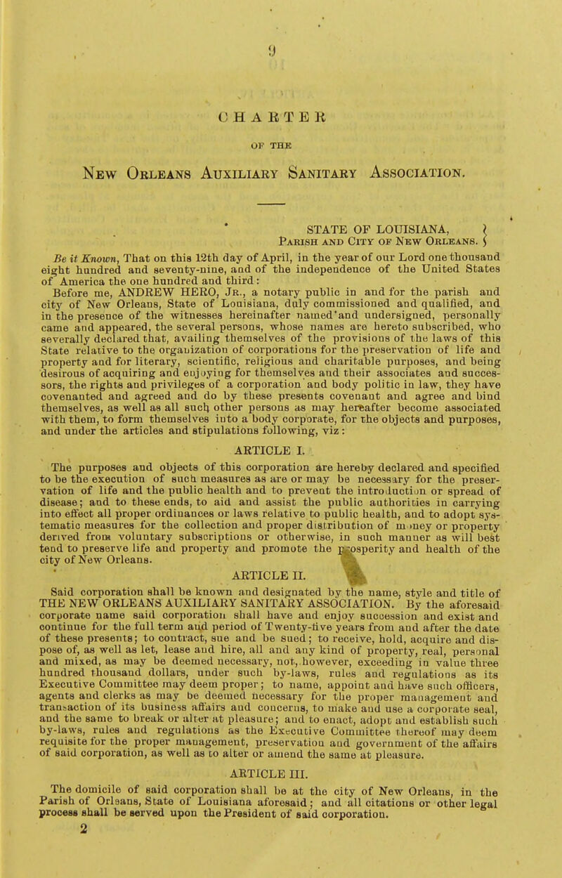 CHARTER OP THK New Orleans Auxiliary Sanitary Association. STATE OF LOUISIANA, ? Pakish and City of New Orleans. ) Be it Known, That on this 12th day of April, in the year of our Lord one thousand eie;ht hundred and seventy-nine, and of the independence of the United States of America the one hundred and third: Before me, ANDREW HERO, Jr., a notary public in and for the parish and city of New Orleans, State of Louisiana, duly commissioned and qualified, and in the presence of the witnesses hereinafter named'and undersigned, personally came and appeared, the several persons, whose names are hereto subscribed, who severally declared that, availing themselves of the provisions of the laws of this State relative to the organization of corporations for the preservation of life and property and for literary, scientific, religious and charitable purposes, and being desirous of acquiring and eujayiug for themselves and their associates and succes- sors, the rights and privileges of a corporation and body politic in law, they have covenanted and agreed and do by these presents covenant and agree and bind themselves, as well as all suclj other persons as may hereafter become associated with them, to form themselves into a body corporate, for the objects and purposes, and under the articles and stipulations following, viz: ARTICLE I. The purposes and objects of this corporation are hereby declared and specified to be the execution of sucti measures as are or may be necessary for the preser- vation of life and the public health and to preveot the introiluction or spread of disease; and to these ends, to aid and assist the public authoriDies in carrying into effect all proper ordinances or laws relative to public health, and to adopt sys- tematic measures for the collection and proper distribution of m mey or property derived from voluntary subscriptions or otherwise, in such manner as will best tend to preserve life and property and promote the ^psperity and health of the city of New Orleans. ARTICLE II. ^ Said corporation shall be known and designated by the name, style and title of THE NEW ORLEANS AUXILIARY SANITARY ASSOCIATION. By the aforesaid corporate name said corporation shall have and enjoy succession and exist and continue for the full term aud period of Twenty-five years from and after the date of these presents; to contract, sue and be sued; to receive, hold, acquire and dis- pose of, as well as let, lease aud hire, all and any kind of property, real, personal and mi&ed, as may be deemed necessary, not,.however, exceeding in value three hundred thousand dollars, under such by-laws, rules and regulations as its Executive Committee may deem proper; to name, appoint aud have such officers, agents and clerks as may be deemed necessary for the proper management aud transaction of its business affairs and concerns, to make aud use a corporate seal, and the same to break or alter at pleasure; aud to enact, adopt and establish such by-laws, rules aud regulations as the Executive Committee thereof may deem requisite for the proper management, preservation and government of the affairs of said corporation, as well as to alter or amend the same at pleasure. ARTICLE III. The domicile of said corporation shall be at the city of New Orleans, in the Parish of Orleans, State of Louisiana aforesaid; and all citations or other legal process shall be served upon the President of said corporation. 2