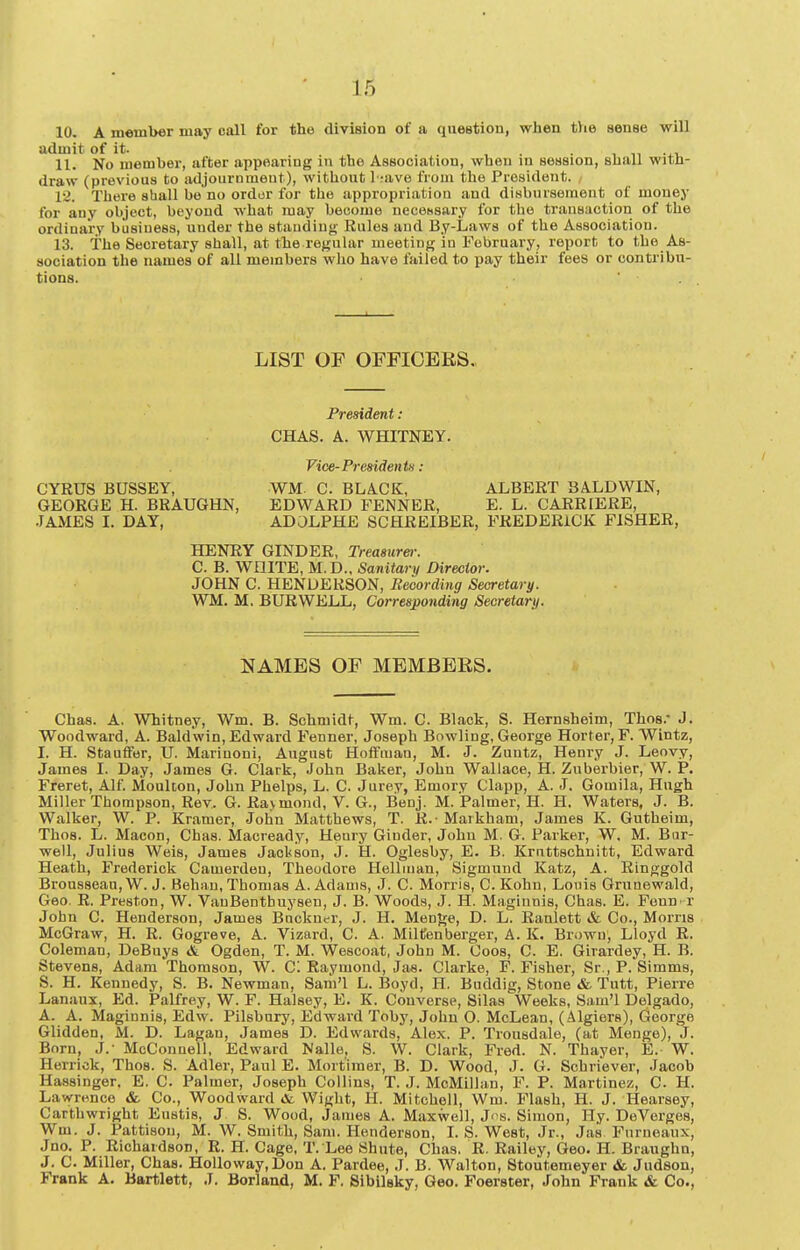 10. A member may call for the division of a question, when t)ie sense will admit of it. . . , 11. No member, after appearing in the Association, when in session, shall witn- draw (previous to adjournmeut), without I rave from the President. 12. There shall be no ordor for the appropriation and diwhtirsemeut of money for any object, beyond what may become necessary for the transaction of the ordinary business, under the staudiuj;- Rules and By-Laws of the Association. 13. The Secretary shall, at the ref^ular meeting in February, report to the As- sociation the names of all members who have failed to pay their fees or contribu- tions. ■ . LIST OF OFFICERS. President: CHAS. A. WHITNEY. Vice-PresidentH : CYRUS BUSSEY, WM. C. BLACK, ALBERT BALDWIN, GEORGE H. BRAUGHN, EDWARD FENNER, E. L. CARRIERE, •TAMES I. DAY, ADOLPHE SCHREIBER, FREDERICK FISHER, HENRY GINDER, Treasurer. C. B. WHITE, M.D., Sanitary Director. JOHN C. HENDERSON, Beoording Secretary. WM. M, BURWELL, Corresponding Secretary. NAMES OF MEMBERS. Chas. A. Whitney, Wm. B. Schmidt, Wm. C. Black, S. Hernsheim, Thos. J. Woodward, A. Baldwin, Edward Fenner, Joseph Bowling, George Horter, F. Wintz, I. H. Stauffer, U. Marinoni, August Hoffman, M. J. Zuntz, Henry J. Leovy, James I. Day, James G. Clark, John Baker, John Wallace, H. Zuberbier, W. P. Freret, Alf. MouUon, John Phelps, L. C. Jurey, Emory Clapp, A. J. Gomila, Hugh Miller Thompson, Rev. G. Ra>mond, V. G., Benj. M. Palmer, H. H. Waters, J. B. Walker, W. P. Kramer, Jolin Matthews, T. R.- Markham, James K. Gutheim, Thos. L. Macon, Chas. Macready, Heury Giuder, John M. G. Parker, W. M. Bur- well, Julius Weis, James Jacl<son, J. H. Oglesby, E. B. Kruttschnitt, Edward Heath, Frederick Camerdon, Theodore Helliuan, Sigmund Katz, A. Ringgold Brousseau, W. J. Behau, Thomas A. Adams, J. C. Morris, C. Kohn, Louis Grunewald, Geo. R. Preston, W. VanBenthuysen, J. B. Woods, J. H. Maginnis, Chas. E. Fenn^ r John C. Henderson, James Bnckuer, J. H, MenJ^e, D. L. Ranlett & Co., Morns McGraw, H. R. Gogreve, A. Vizard, C. A. Miltfenberger, A. K. Brown, Lloyd R. Coleman, DeBuys & Ogden, T. M. Wescoat, John M. Coos, C. E. Girardey, H. B. Stevens, Adam Thomson, W. C. Raymond, Jae. Clarke, F. Fisher, Sr., P. Simms, S. H. Kennedy, S. B. Newman, Sam'l L. Boyd, H. Buddig, Stone & Tutt, Pierre Lanaux, Ed. Palfrey, W. F. Halsey, E. K. Converse, Silas Weeks, Sam'l Delgado, A. A. Maginnis, Edw. Pilsbnry, Edward Toby, John O. McLean, (Algiers), Gieorge Glidden, M. D. Lagan, James D. Edwards, Alex. P. Trousdale, (at Menge), J. Born, J.- McConnell, Edward Nalle, S. W. Clark, Fred. N. Thayer, E. W. Herrick, Thos. S. Adler, Paul E. Mort imer, B. D. Wood, J. G. Schriever, Jacob Hassinger. E. C. Palmer, Joseph Collins, T. J. McMillan, F. P. Martinez, C. H. Lawrence «fc Co., Woodward tfc Wight, H. Mitchell, Wm. Flash, H. J. Hearsey, Carthwright Eustis, J S. Wood, James A. Maxwell, Ji-s. Simon, Hy. DeVerges, Wm. J. Pattison, M. W. Smith, Sam. Henderson, I. S. West, Jr., Jas Furneaux, Jno. P. Richardson, R. H. Cage. T. Lee Shute, Chas. R. Railey, Geo. H. Braughn, J. C. Miller, Chas. Holloway.Don A. Pardee, J. B. Walton, Stoutemeyer <fe Judson, Frank A. Bartlett, J. Borland, M. F. Sibllsky, Geo. Foerster, John Frank & Co.,