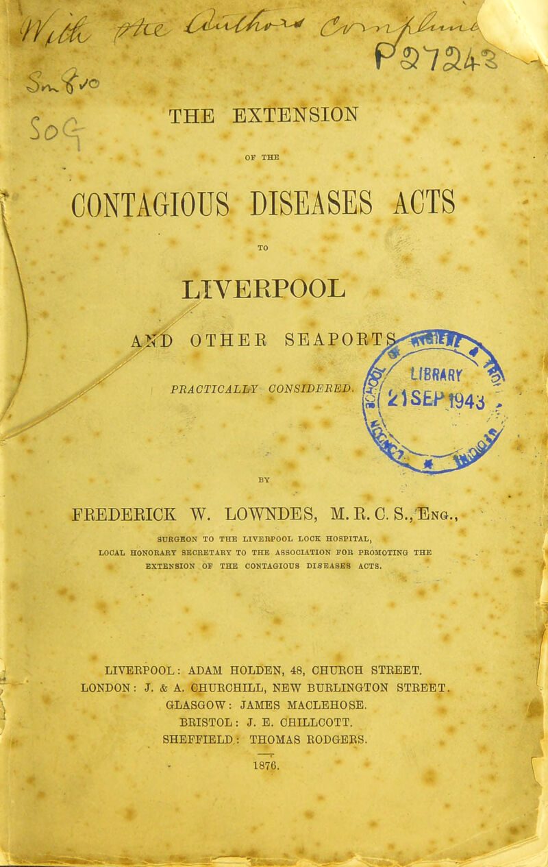 c ^ THE EXTENSION CONTAGIOUS DISEASES ACTS LIVERPOOL A>fB OTHEE SEAPOET imm PBACTICALIiY CONSIDERED, (j^/ / 4 o/-i v FEEDERICK W. LOWNDES, M. E. C. S.,'Eng., SUBGEON TO THE LIVERPOOL LOOK HOSPITAL, LOCAL HONORABY SECRETARY TO THE ASSOCIATION FOR PROMOTING THE EXTENSION OF THE CONTAGIOUS DISEASES ACTS. LIVEEPOOL: ADAM HOLDEN, 48, CHUECH STEEET. LONDON: J. & A. CHUECHILL, NEW BUELINGTON STEEET. GLASGOW: JAMES MACLEHOSE. BEISTOL: J. E. CHILLCOTT. SHEFFIELD.: THOMAS EODGEES. 1876.