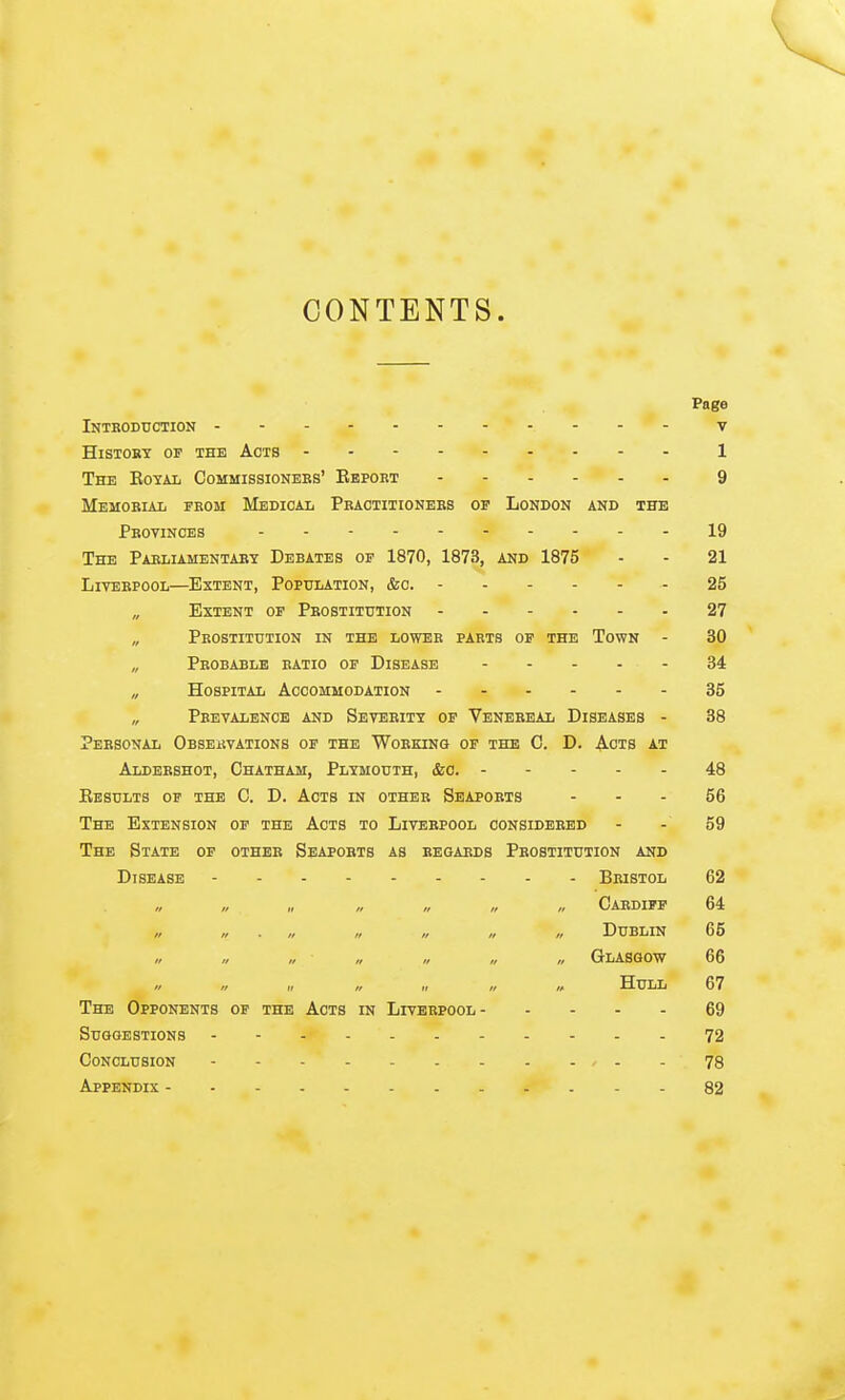 CONTENTS. Page Introduction v History of the Acts 1 The Kotal Commissionees' Ebpobt 9 MEMOBIAIi FEOM MeDICAL PkACTITIONEES OF LONDON AND THE Pbovinces 19 The Paeliamentary Debates of 1870, 1873, and 1875 - - 21 LivEEPOOL—Extent, Population, &o. 25 „ Extent of Peostitution 27 Peostitdtion in the lower paets of the Town - 30 „ Peobable ratio of Disease 34 „ Hospital Accommodation 35 „ Peevalence and Severity of Venereal Diseases - 38 Personal Observations of the Working of the C. D. A-cts at Aldershot, Chatham, Plymouth, &o. 48 Eesults of the C. D. Acts in other Seapoets - - - 56 The Extension of the Acts to Liverpool considered - - 59 The State of other Seaports as regaeds Prostitution and Disease Bristol 62 /, „ „ Caedipf 64 ,, „ . „ „ „ „ „ Dublin 65 // // ,/ /, // „ „ Glasgow 66 „ „ „ „ Hull 67 The Opponents of the Acts in Livebpool 69 Suggestions 72 Conclusion 78 Appendix 82