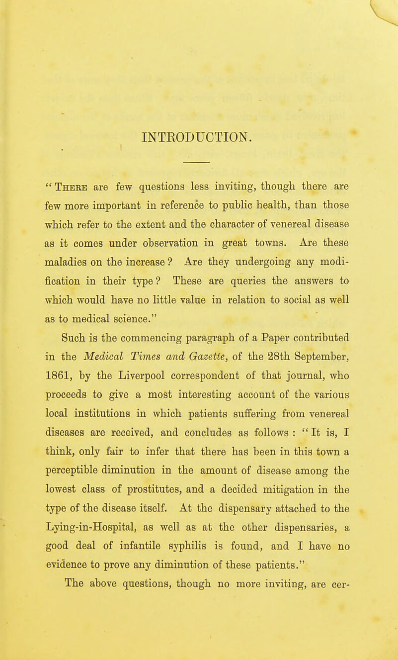 INTRODUCTION.  There are few questions less inviting, though there are few more important in reference to puhlic health, than those which refer to the extent and the character of venereal disease as it comes under observation in great towns. Are these maladies on the increase ? Are they undergoing any modi- fication in their type? These are queries the answers to which would have no little value in relation to social as well as to medical science. Such is the commencing paragraph of a Paper contributed in the Medical Times and Gazette, of the 28th September, 1861, by the Liverpool correspondent of that journal, who proceeds to give a most interesting account of the various local institutions in which patients suffering from venereal diseases are received, and concludes as follows :  It is, I think, only fair to infer that there has been in this town a perceptible diminution in the amount of disease among the lowest class of prostitutes, and a decided mitigation in the type of the disease itself. At the dispensary attached to the Lying-in-Hospital, as well as at the other dispensaries, a good deal of infantile syphilis is found, and I have no evidence to prove any diminution of these patients, The above questions, though no more inviting, are cer-