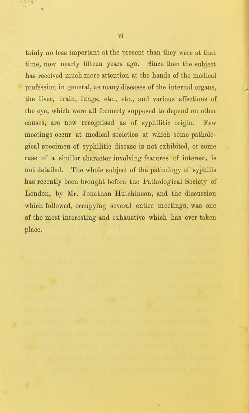 tainly no less important at the present than they were at that time, now nearly fifteen years ago. Since then the subject has received much more attention at the hands of the medical profession in general, as many diseases of the internal organs, the liver, brain, lungs, etc., etc., and various affections of the eye, which were all formerly supposed to depend on other causes, are now recognised as of syphilitic origin. Few meetings occur at medical societies at which some patholo- gical specimen of syphilitic disease is not exhibited, or some case of a similar character involving features of interest, is not detailed. The whole subject of the pathology of syphilis has recently been brought before the Pathological Society of London, by Mr. Jonathan Hutchinson, and the discussion which followed, occupying several entire meetings, was one of the most interesting and exhaustive which has ever taken place.