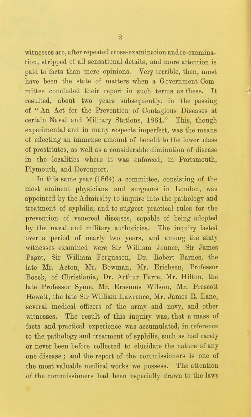 witnesses are, after repeated cross-examination and re-examina- tion, stripped of all sensational details, and more attention is paid to facts than mere opinions. Veiy terrible, then, must have been the state of matters when a Government Com- mittee concluded their report in such terms as these. It resulted, about two years subsequently, in the passing of  An Act for the Prevention of Contagious Diseases at certain Naval and Military Stations, 1864. This, though experimental and in many respects imperfect, was the means of effecting an immense amount of benefit to the lower class of prostitutes, as well as a considerable diminution of disease in the localities where it was enforced, in Portsmouth, Plymouth, and Devonport. In this same year (1864) a committee, consisting of the most eminent physicians and surgeons in London, was appointed by the Admiralty to inquire into the pathology and treatment of syphilis, and to suggest practical rules for the prevention of venereal diseases, capable of being adopted by the naval and military authorities. The inquiry lasted over a period of nearly two years, and among the sixty witnesses examined were Sir William Jenner, Sir James Paget, Sir William Fergusson, Dr. Kobert Barnes, the late Mr. Acton, Mr. Bowman, Mr. Erichsen, Professor Boeck, of Christiania, Dr. Arthur Farre, Mr. Hilton, the late Professor Syme, Mr. Erasmus Wilson, Mr. Prescott Hewett, the late Sir William Lawrence, Mr. James R. Lane, several medical officers of the army and navy, and other witnesses. The result of this inquiry was, that a mass of facts and practical experience was accumulated, in reference to the pathology and treatment of syphilis, such as had rarely or never been before collected to elucidate the nature of any one disease ; and the report of the commissioners is one of the most valuable medical works we possess. The attention of the commissioners had been especially drawn to the laws