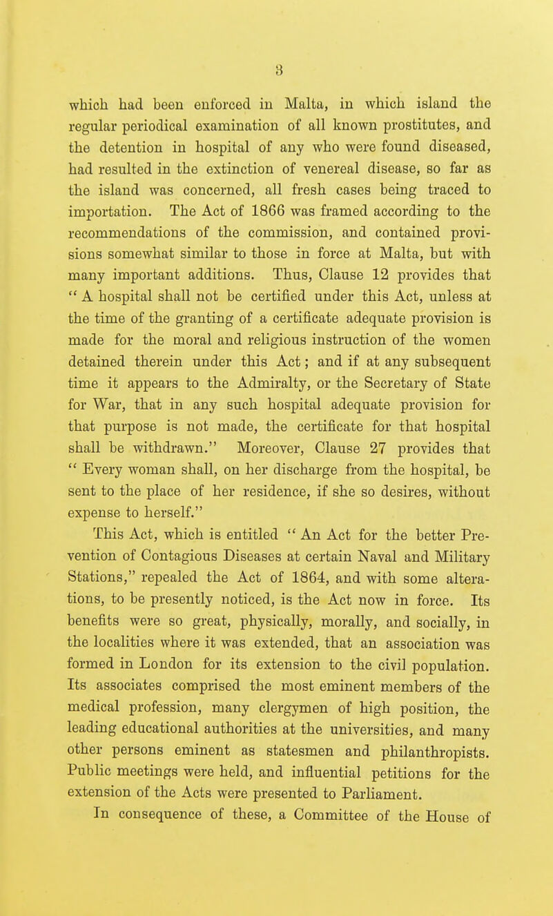 which had been enforced in Malta, in which island the regular periodical examination of all known prostitutes, and the detention in hospital of any who were found diseased, had resulted in the extinction of venereal disease, so far as the island was concerned, all fresh cases being traced to importation. The Act of 1866 was framed according to the recommendations of the commission, and contained provi- sions somewhat similar to those in force at Malta, but with many important additions. Thus, Clause 12 provides that  A hospital shall not be certified under this Act, unless at the time of the granting of a certificate adequate provision is made for the moral and religious instruction of the women detained therein under this Act; and if at any subsequent time it appears to the Admiralty, or the Secretary of State for War, that in any such hospital adequate provision for that purpose is not made, the certificate for that hospital shall be withdrawn. Moreover, Clause 27 provides that  Every woman shall, on her discharge from the hospital, be sent to the place of her residence, if she so desires, without expense to herself. This Act, which is entitled  An Act for the better Pre- vention of Contagious Diseases at certain Naval and Military Stations, repealed the Act of 1864, and with some altera- tions, to be presently noticed, is the Act now in force. Its benefits were so great, physically, morally, and socially, in the localities where it was extended, that an association was formed in London for its extension to the civil population. Its associates comprised the most eminent members of the medical profession, many clergymen of high position, the leading educational authorities at the universities, and many other persons eminent as statesmen and philanthropists. Public meetings were held, and influential petitions for the extension of the Acts were presented to ParHament. In consequence of these, a Committee of the House of