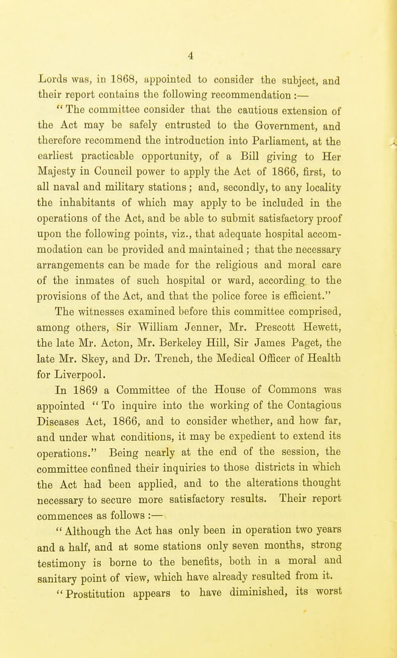 Lords was, in 1868, appointed to consider the subject, and their report contains the following recommendation :—  The committee consider that the cautious extension of the Act may be safely entrusted to the Government, and therefore recommend the introduction into ParHament, at the earliest practicable opportunity, of a Bill giving to Her Majesty in Council power to apply the Act of 1866, first, to all naval and military stations; and, secondly, to any locality the inhabitants of which may apply to be included in the operations of the Act, and be able to submit satisfactory proof upon the following points, viz., that adequate hospital accom- modation can be provided and maintained; that the necessary arrangements can be made for the religious and moral care of the inmates of such hospital or ward, according to the provisions of the Act, and that the police force is efficient. The witnesses examined before this committee comprised, among others. Sir William Jenner, Mr. Prescott Hewett, the late Mr. Acton, Mr. Berkeley Hill, Sir James Paget, the late Mr. Skey, and Dr. Trench, the Medical Officer of Health for Liverpool. In 1869 a Committee of the House of Commons was appointed  To inquire into the working of the Contagious Diseases Act, 1866, and to consider whether, and how far, and under what conditions, it may be expedient to extend its operations. Being nearly at the end of the session, the committee confined their inquiries to those districts in which the Act had been applied, and to the alterations thought necessary to secure more satisfactory results. Their report commences as follows :—  Although the Act has only been in operation two years and a half, and at some stations only seven months, strong testimony is borne to the benefits, both in a moral and sanitary point of view, which have already resulted from it. Prostitution appears to have diminished, its worst