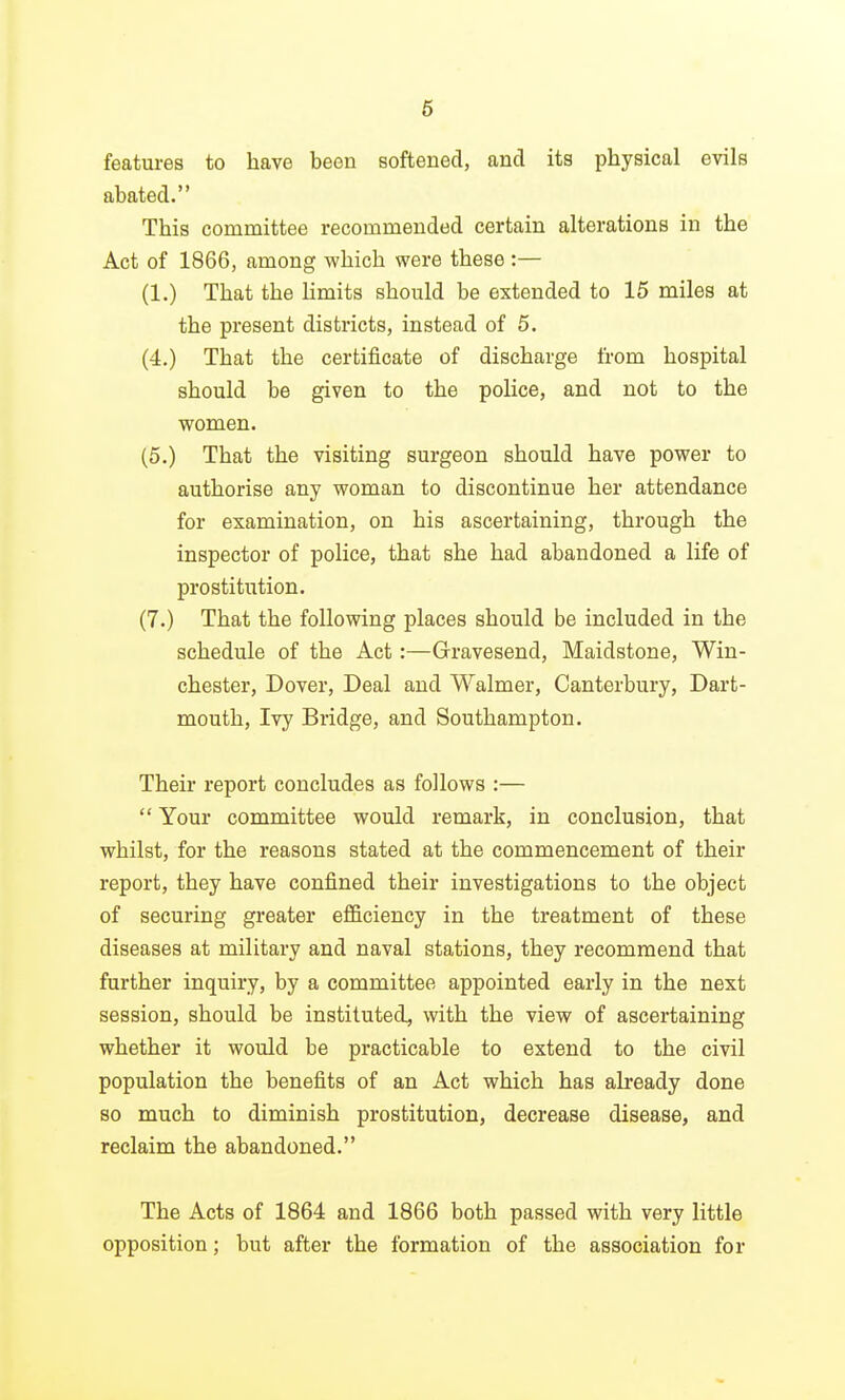 6 features to have been softened, and its physical evils abated. This committee recommended certain alterations in the Act of 1866, among which were these :— (1.) That the limits should be extended to 15 miles at the present districts, instead of 5. (4.) That the certificate of discharge from hospital should be given to the police, and not to the women. (5.) That the visiting surgeon should have power to authorise any woman to discontinue her attendance for examination, on his ascertaining, through the inspector of police, that she had abandoned a life of prostitution. (7.) That the following places should be included in the schedule of the Act:—Gravesend, Maidstone, Win- chester, Dover, Deal and Walmer, Canterbury, Dart- mouth, Ivy Bridge, and Southampton. Their report concludes as follows :—  Your committee would remark, in conclusion, that whilst, for the reasons stated at the commencement of their report, they have confined their investigations to the object of securing greater efficiency in the treatment of these diseases at military and naval stations, they recommend that further inquiry, by a committee appointed early in the next session, should be instituted, with the view of ascertaining whether it would be practicable to extend to the civil population the benefits of an Act which has already done so much to diminish prostitution, decrease disease, and reclaim the abandoned. The Acts of 1864 and 1866 both passed with very little opposition; but after the formation of the association for