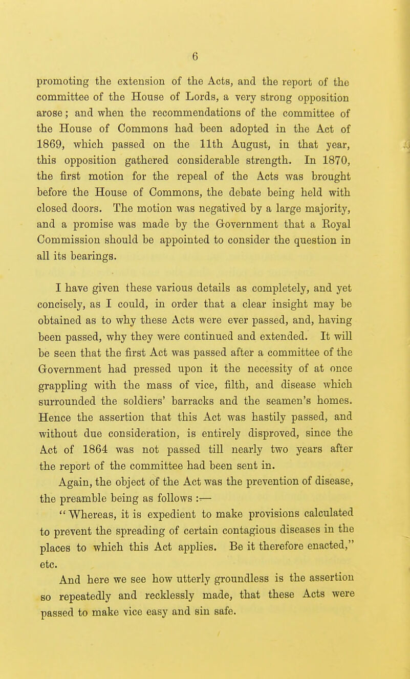 promoting the extension of the Acts, and the report of the committee of the House of Lords, a very strong opposition arose; and when the recommendations of the committee of the House of Commons had been adopted in the Act of 1869, which passed on the 11th August, in that year, this opposition gathered considerable strength. In 1870, the first motion for the repeal of the Acts was brought before the House of Commons, the debate being held with closed doors. The motion was negatived by a large majority, and a promise was made by the Government that a Royal Commission should be appointed to consider the question in all its bearings. I have given these various details as completely, and yet concisely, as I could, in order that a clear insight may be obtained as to why these Acts were ever passed, and, having been passed, why they were continued and extended. It will be seen that the first Act was passed after a committee of the Government had pressed upon it the necessity of at once grappling with the mass of vice, filth, and disease which surrounded the soldiers' barracks and the seamen's homes. Hence the assertion that this Act was hastily passed, and without due consideration, is entirely disproved, since the Act of 1864 was not passed till nearly two years after the report of the committee had been sent in. Again, the object of the Act was the prevention of disease, the preamble being as follows :■■— Whereas, it is expedient to make provisions calculated to prevent the spreading of certain contagious diseases in the places to which this Act applies. Be it therefore enacted, etc. And here we see how utterly groundless is the assertion so repeatedly and recklessly made, that these Acts were passed to make vice easy and sin safe.