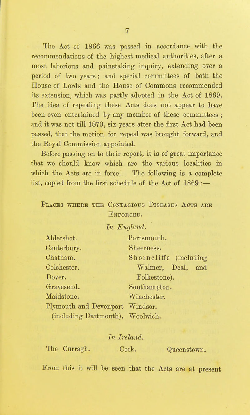 The Act of 1866 was passed in accordance with the recommendations of the highest medical authorities, after a most laborious and painstaking inquiry, extending over a period of two years; and special committees of both the House of Lords and the House of Commons recommended its extension, which was partly adopted in the Act of 1869. The idea of repealing these Acts does not appear to have been even entertained by any member of these committees ; and it was not till 1870, six years after the first Act had been passed, that the motion for repeal was brought forward, and the Eoyal Commission appointed. Before passing on to their report, it is of great importance that we should know which are the various localities in which the Acts are in force. The following is a complete list, copied from the first schedule of the Act of 1869 :— Places wheee the Contagious Diseases Acts abe Enfokced. In England. Aldershot. Canterbury. Chatham. Colchester. Dover. Gravesend. Maidstone. Plymouth and Devonport (including Dartmouth). Portsmouth. Sheerness. Shorncliflfe (including Walmer, Deal, and Folkestone). Southampton. Winchester. Windsor. Woolwich. In Ireland. The Curragb. Cork. Queenstown. From this it will be seen that the Acts are at present