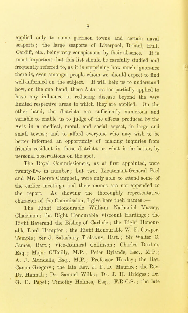 applied only to some garrison towns and certain naval seaports; the large seaports of Liverpool, Bristol, Hull, Cardiff, etc., being very conspicuous by their absence. It is most important that this list should be carefully studied and frequently referred to, as it is surprising how much ignorance there is, even amongst people whom we should expect to find well-informed on the subject. It will help us to understand how, on the one hand, these Acts are too partially applied to have any influence in reducing disease beyond the very limited respective areas to which they are applied. On the other hand, the districts are sufficiently numerous and variable to enable us to judge of the effects produced by the Acts in a medical, moral, and social aspect, in large and small towns; and to afford everyone who may wish to be better informed an opportunity of making inquii-ies from friends resident in these districts, or, what is far better, by personal observations on the spot. The Eoyal Commissioners, as at first appointed, were twenty-five in number; but two. Lieutenant-General Peel and Mr. George Campbell, were only able to attend some of the earlier meetings, and their names are not appended to the report. As showing the thoroughly representative character of the Commission, I give here their names :— The Right Honourable William Nathaniel Massey, Chairman ; the Eight Honourable Viscount Hardinge; the Right Reverend the Bishop of Carlisle; the Right Honour- able Lord Hampton ; the Right Honourable W. F. Cowper- Temple; Sir J. Salusbury Trelawny, Bart.; Sir Walter C. James, Bart.; Vice-Admiral CoUinson; Charles Buxton, Esq.; Major O'Reilly, M.P.; Peter Rylands, Esq., M.P.; A. J. Mundella, Esq., M.P.; Professor Huxley; the Rev. Canon Gregory; the late Rev. J. F. D. Maurice; the Rev. Dr. Hannah; Dr. Samuel Wilks; Dr. J. H. Bridges; Dr. G. E. Paget; Timothy Holmes, Esq., F.R.C.S. ; the late