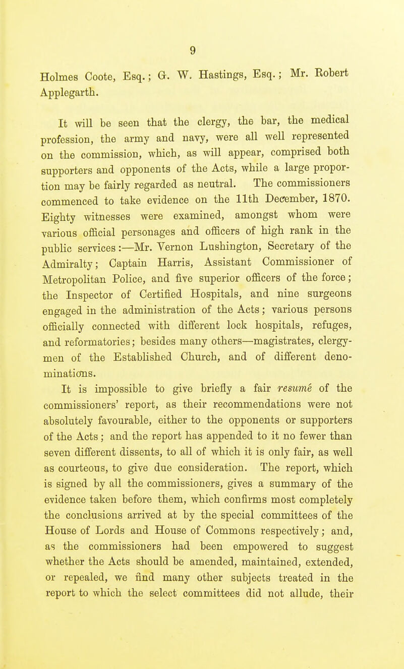 Holmes Coote, Esq.; G. W. Hastings, Esq.; Mr. Robert Applegarth. It will be seen that the clergy, the bar, the medical profession, the army and navy, were all well represented on the commission, which, as will appear, comprised both supporters and opponents of the Acts, while a large propor- tion may be fairly regarded as neutral. The commissioners commenced to take evidence on the 11th December, 1870. Eighty witnesses were examined, amongst whom were various official personages and officers of high rank in the public services:—Mr. Vernon Lushington, Secretary of the Admiralty; Captain Harris, Assistant Commissioner of Metropolitan Police, and five superior officers of the force; the Inspector of Certified Hospitals, and nine surgeons engaged in the administration of the Acts; various persons officially connected with different lock hospitals, refuges, and reformatories; besides many others—magistrates, clergy- men of the EstabHshed Church, and of different deno- minations. It is impossible to give briefly a fair resume of the commissioners' report, as their recommendations were not absolutely favourable, either to the opponents or supporters of the Acts; and the report has appended to it no fewer than seven different dissents, to all of which it is only fair, as well as courteous, to give due consideration. The report, which is signed by all the commissioners, gives a summary of the evidence taken before them, which confirms most completely the conclusions arrived at by the special committees of the House of Lords and House of Commons respectively; and, as the commissioners had been empowered to suggest whether the Acts should be amended, maintained, extended, or repealed, we find many other subjects treated in the report to which the select committees did not allude, their