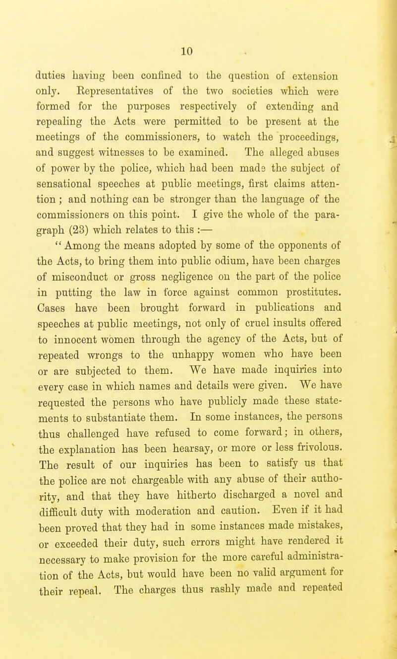duties having been confined to the question of extension only. Representatives of the two societies which were formed for the purposes respectively of extending and repealing the Acts were permitted to be present at the meetings of the commissioners, to watch the proceedings, and suggest witnesses to be examined. The alleged abuses of power by the police, which had been mads the subject of sensational speeches at public meetings, first claims atten- tion ; and nothing can be stronger than the language of the commissioners on this point. I give the whole of the para- graph (23) which relates to this :—  Among the means adopted by some of the opponents of the Acts, to bring them into public odium, have been charges of misconduct or gross negligence on the part of the police in putting the law in force against common prostitutes. Cases have been brought forward in publications and speeches at public meetings, not only of cruel insults offered to innocent women through the agency of the Acts, but of repeated wrongs to the unhappy women who have been or are subjected to them. We have made inquiries into every case in which names and details were given. We have requested the persons who have publicly made these state- ments to substantiate them. In some instances, the persons thus challenged have refused to come forward; in others, the explanation has been hearsay, or more or less frivolous. The result of our inquiries has been to satisfy us that the police are not chargeable with any abuse of their autho- rity, and that they have hitherto discharged a novel and difficult duty with moderation and caution. Even if it had been proved that they had in some instances made mistakes, or exceeded their duty, such errors might have rendered it necessary to make provision for the more careful administra- tion of the Acts, but would have been no valid argument for their repeal. The charges thus rashly made and repeated
