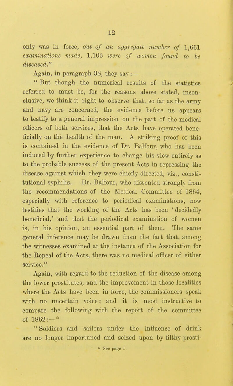 only was in force, out of an aggregate number of 1,661 examinations made, 1,103 were of women found to be diseased. Again, in paragraph 38, they say:—  But though the numerical results of the statistics > referred to must be, for the reasons above stated, incon- clusive, we think it right to observe that, so far as the army and navy are concerned, the evidence before us appears to testify to a general impression on the part of the medical officers of both services, that the Acts have operated bene- ficially on the health of the man. A striking proof of this is contained in the evidence of Dr. Balfour, who has been induced by further experience to change his view entirely as to the probable success of the present Acts in repressing the disease against which they were chiefly directed, viz., consti- tutional syphilis. Dr. Balfour, who dissented strongly fi-om the recommendations of the Medical Committee of 1864, especially with reference to periodical examinations, now testifies that the working of the Acts has been ' decidedly beneficial,' and that the periodical examination of women is, in his opinion, an essential part of them. The same general inference may be drawn from the fact that, among the witnesses examined at the instance of the Association for the Kepeal of the Acts, there was no medical officer of either service. Again, with regard to the reduction of the disease among the lower prostitutes, and the improvement in those localities where the Acts have been in force, the commissioners speak with no uncertain voice; and it is most instructive to compare the following with the report of the committee of 1862:—*  Soldiers and sailors under the influence of drink are no longer importuned and seized upon by filthy prosti- » See page 1.