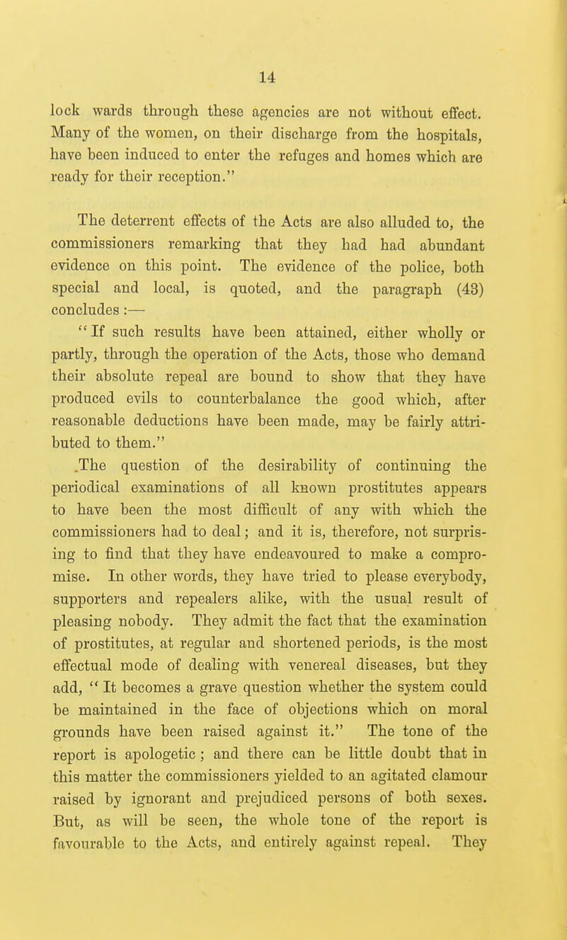 lock wards through these agencies are not without effect. Many of the women, on their discharge from the hospitals, have been induced to enter the refuges and homes which are ready for their reception. The deterrent effects of the Acts are also alluded to, the commissioners remarking that they had had abundant evidence on this point. The evidence of the police, both special and local, is quoted, and the paragraph (43) concludes:— If such results have been attained, either wholly or partly, through the operation of the Acts, those who demand their absolute repeal are bound to show that they have produced evils to counterbalance the good which, after reasonable deductions have been made, may be fairly attri- buted to them. .The question of the desirability of continuing the periodical examinations of all known prostitutes appears to have been the most difficult of any with which the commissioners had to deal; and it is, therefore, not surpris- ing to find that they have endeavoured to make a compro- mise. In other words, they have tried to please everybody, supporters and repealers alike, with the usual result of pleasing nobody. They admit the fact that the examination of prostitutes, at regular and shortened periods, is the most effectual mode of dealing with venereal diseases, but they add,  It becomes a grave question whether the system could be maintained in the face of objections which on moral grounds have been raised against it. The tone of the report is apologetic ; and there can be little doubt that in this matter the commissioners yielded to an agitated clamour raised by ignorant and prejudiced persons of both sexes. But, as will be seen, the whole tone of the report is favourable to the Acts, and entirely against repeal. They