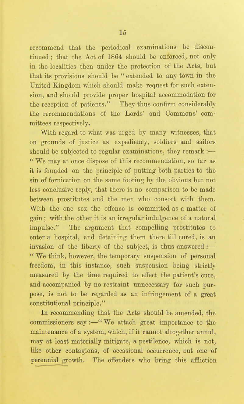 16 recommend that the periodical examinations be discon- tinued ; that the Act of 1864 should be enforced, not only in the localities then under the protection of the Acts, but that its provisions should be extended to any town in the United Kingdom which should make request for such exten- sion, and should provide proper hospital accommodation for the reception of patients. They thus confirm considerably the recommendations of the Lords' and Commons' com- mittees respectively. With regard to what was urged by many witnesses, that on grounds of justice as expediency, soldiers and sailors should be subjected to regular examinations, they remark :—  We may at once dispose of this recommendation, so far as it is founded on the principle of putting both parties to the sin of fornication on the same footing by the obvious but not less conclusive reply, that there is no comparison to be made between prostitutes and the men who consort with them. With the one sex the offence is committed as a matter of gain ; with the other it is an irregular indulgence of a natural impulse. The argument that compelling prostitutes to enter a hospital, and detaining them there till cured, is an invasion of the liberty of the subject, is thus answered :—  We think, however, the temporary suspension of personal freedom, in this instance, such suspension being strictly measured by the time required to effect the patient's cure, and accompanied by no restraint unnecessary for such pur- pose, is not to be regarded as an infringement of a great constitutional principle. In recommending that the Acts should be amended, the commissioners say :— We attach great importance to the maintenance of a system, which, if it cannot altogether annul, may at least materially mitigate, a pestilence, which is not, like other contagions, of occasional occurrence, but one of perennial growth. The offenders who bring this affliction