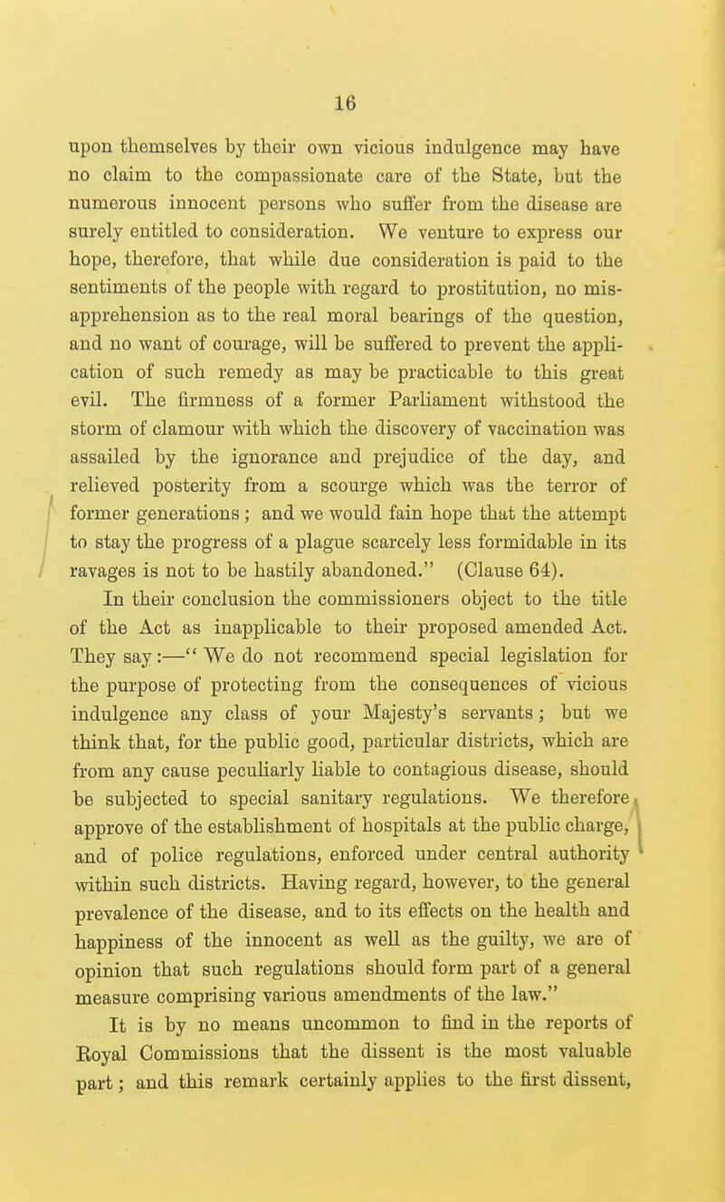 upon themselves by their own vicious indulgence may have no claim to the compassionate care of the State, but the numerous innocent persons who suffer from the disease are surely entitled to consideration. We venture to express our hope, therefore, that while due consideration is paid to the sentiments of the people with regard to prostitution, no mis- apprehension as to the real moral bearings of the question, and no want of courage, will be suffered to prevent the appli- cation of such remedy as may be practicable to this great evil. The firmness of a former Parliament withstood the storm of clamour with which the discovery of vaccination was assailed by the ignorance and prejudice of the day, and relieved posterity from a scourge which was the terror of former generations ; and we would fain hope that the attempt to stay the progress of a plague scarcely less formidable in its ravages is not to be hastily abandoned. (Clause 64). In their conclusion the commissioners object to the title of the Act as inapplicable to their proposed amended Act. They say:— We do not recommend special legislation for the purpose of protecting from the consequences of vicious indulgence any class of your Majesty's sei-vants; but we think that, for the public good, particular districts, which are from any cause peculiarly liable to contagious disease, should be subjected to special sanitary regulations. We therefore, approve of the establishment of hospitals at the public charge, and of police regulations, enforced under central authority within such districts. Having regard, however, to the general prevalence of the disease, and to its effects on the health and happiness of the innocent as well as the guilty, we are of opinion that such regulations should form part of a general measure comprising various amendments of the law. It is by no means uncommon to find in the reports of Koyal Commissions that the dissent is the most valuable part; and this remark certainly applies to the first dissent.