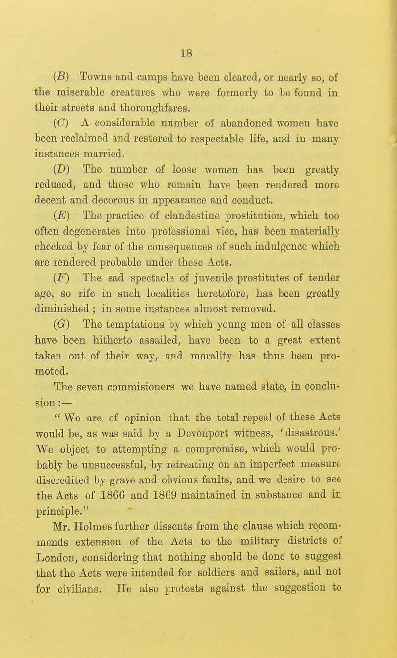 (B) Towns and camps have been cleared, or nearly so, of the miserable creatures who were foi'merly to be found in their streets and thoroughfares. (C) A considerable number of abandoned women have been reclaimed and restored to respectable life, and in many instances married. (D) The number of loose women has been greatly reduced, and those who remain have been rendered more decent and decorous in appearance and conduct. (E) The practice of clandestine prostitution, which too often degenerates into professional vice, has been materially checked by fear of the consequences of such indulgence which are rendered probable under these Acts. (F) The sad spectacle of juvenile prostitutes of tender age, so rife in such localities heretofore, has been greatly diminished ; in some instances almost removed. (G) The temptations by which young men of all classes have been hitherto assailed, have been to a great extent taken out of their way, and morality has thus been pro- moted. The seven commisioners we have named state, in conclu- sion :— We are of opinion that the total repeal of these Acts would be, as was said by a Devonport witness, ' disastrous.' We object to attempting a compromise, which would pro- bably be unsuccessful, by retreating on an imperfect measure discredited by grave and obvious faults, and we desire to see the Acts of 1866 and 1869 maintained in substance and in principle. Mr. Holmes further dissents from the clause which recom- mends extension of the Acts to the miHtary districts of London, considering that nothing should be done to suggest that the Acts were intended for soldiers and sailors, and not for civilians. He also protests against the suggestion to