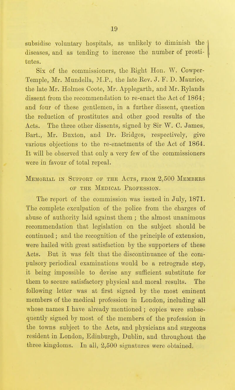 subsidise voluntary hospitals, as unlikely to diminish the diseases, and as tending to increase the number of prosti- tutes. Six of the commissioners, the Eight Hon. W. Cowper- Temple, Mr. Mundella, M.P., the late Kev. J. F. D. Maurice, the late Mr. Holmes Coote, Mr. Applegarth, and Mr. Rylands dissent from the recommendation to re-enact the Act of 1864; and four of these gentlemen, in a further dissent, question the reduction of prostitutes and other good results of the Acts. The three other dissents, signed by Sir W. C. James, Bart., Mr. Buxton, and Dr. Bridges, respectively, give various objections to the re-enactments of the Act of 1864. It will be observed that only a very few of the commissioners were in favour of total repeal. Memoeial in Suppoet of the Acts, peom 2,500 Membees OP THE Medical Peofession. The report of the commission was issued in July, 1871. The complete exculpation of the police from the charges of abuse of authority laid against them ; the almost unanimous recommendation that legislation on the subject should be continued; and the recognition of the principle of extension, were hailed with great satisfaction by the supporters of these Acts. But it was felt that the discontinuance of the com- pulsory periodical examinations would be a retrograde step, it being impossible to devise any sufficient substitute for them to secure satisfactory physical and moral results. The following letter was at first signed by the most eminent members of the medical profession in London, including all whose names I have already mentioned ; copies were subse- quently signed by most of the members of the profession in the towns subject to the Acts, and physicians and surgeons resident in London, Edinburgh, Dublin, and throughout the three kingdoms. In all, 2,500 signatures were obtained.