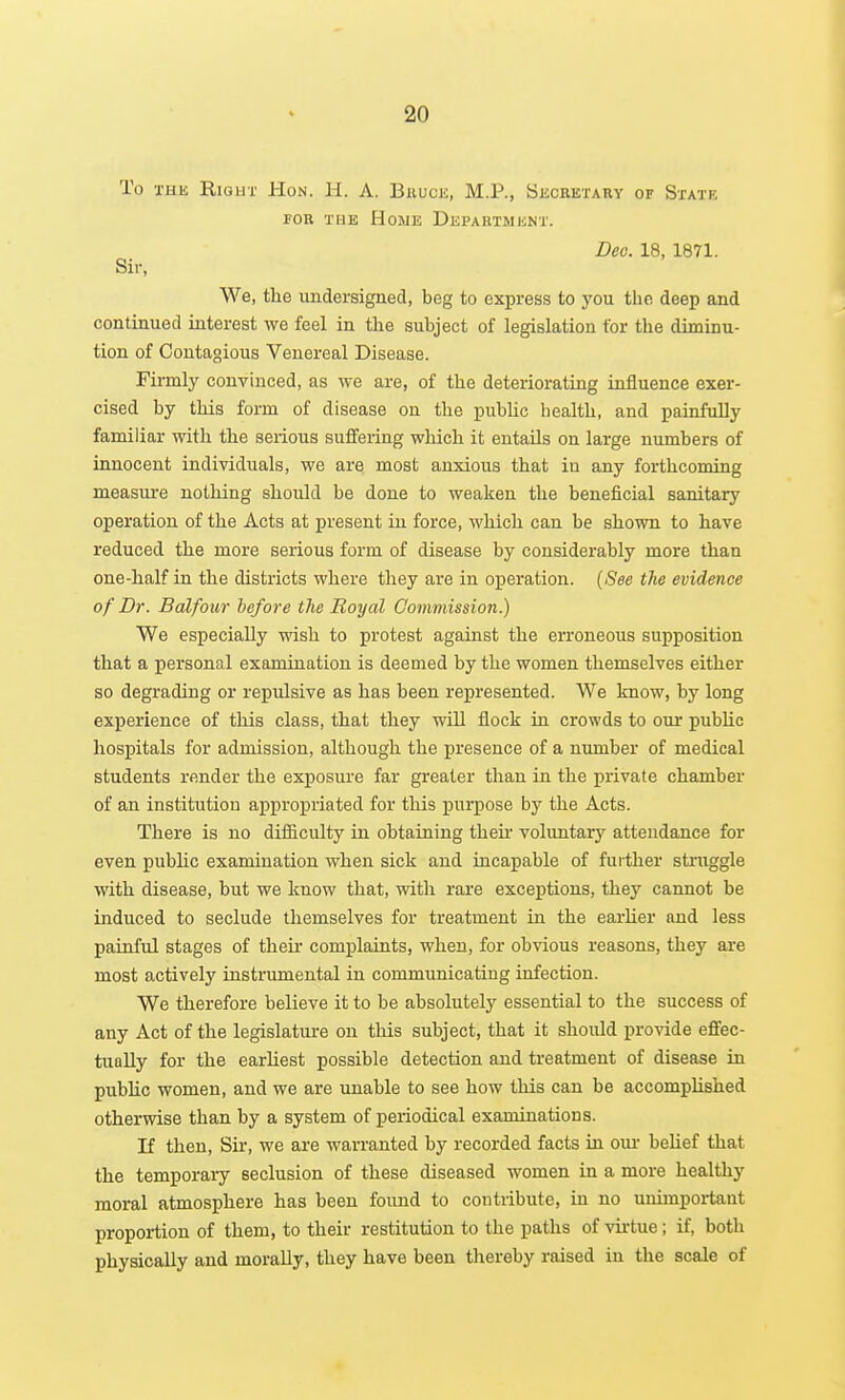 To THE RiGUT Hon. H. A. Bhuck, M.P., Sechetary of State FOR THE Home Department. Deo. 18, 1871. Sir, We, the undersigned, beg to express to you the deep and continued interest we feel in the subject of legislation tor the diminu- tion of Contagious Venereal Disease. Firmly convinced, as we are, of the deteriorating influence exer- cised by this form of disease on the public health, and painfully familiar with the serious suffering which it entails on large numbers of innocent individuals, we are most anxious that in any forthcoming measure nothing should be done to weaken the beneficial sanitary operation of the Acts at present in force, which can be shown to have reduced the more serious form of disease by considerably more than one-half in the districts where they are in operation. {See the evidence of Dr. Balfour before the Royal Commission.) We especially wish to protest against the erroneous supposition that a personal examination is deemed by the women themselves either so degrading or repulsive as has been represented. We know, by long experience of this class, that they will flock in crowds to our public hospitals for admission, although the presence of a number of medical students render the exposui-e far greater than in the private chamber of an institution appropriated for this purpose by the Acts. There is no difiiculty in obtaining thek voluntary attendance for even public examination when sick and incapable of further struggle with disease, but we know that, with rare exceptions, they cannot be induced to seclude themselves for treatment in the earher and less painful stages of their complaints, when, for obvious reasons, they are most actively instrumental in communicating infection. We therefore believe it to be absolutely essential to the success of any Act of the legislature on this subject, that it should provide effec- tually for the earliest possible detection and treatment of disease in public women, and we are unable to see how this can be accomplished otherwise than by a system of periodical examinations. If then. Sir, we are warranted by recorded facts in om- belief that the temporary seclusion of these diseased women in a more healthy moral atmosphere has been found to contribute, in no unimportant proportion of them, to their restitution to the paths of virtue; if, both physically and morally, they have been thereby raised in the scale of