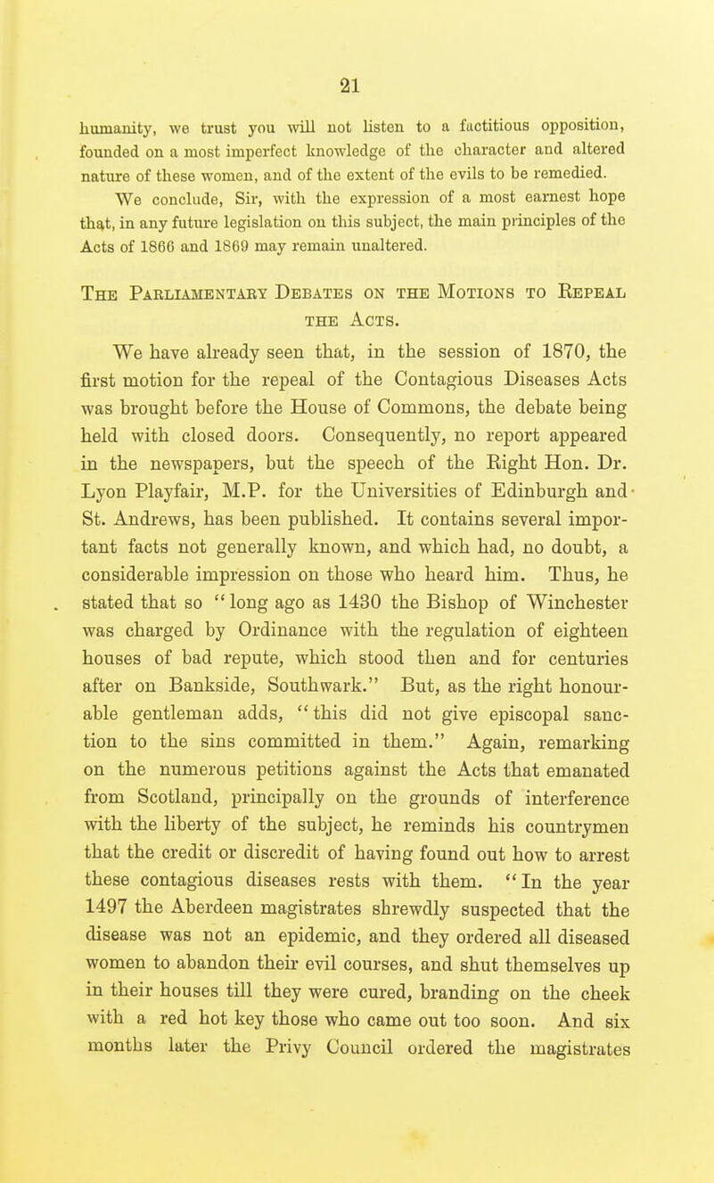 humanity, we trust you will not listen to a fuctitious opposition, founded on a most imperfect knowledge of the character and altered nature of these women, and of the extent of the evils to be remedied. We conclude, Sir, with the expression of a most earnest hope that, in any future legislation on this subject, the main pi iuciples of the Acts of 186G and 1809 may remain unaltered. The Parliamentaby Debates on the Motions to Repeal THE Acts. We have already seen that, in the session of 1870, the first motion for the repeal of the Contagious Diseases Acts was brought before the House of Commons, the debate being held with closed doors. Consequently, no report appeared in the newspapers, but the speech of the Right Hon. Dr. Lyon Playfair, M.P. for the Universities of Edinburgh and- St. Andrews, has been published. It contains several impor- tant facts not generally known, and which had, no doubt, a considerable impression on those who heard him. Thus, he . stated that so long ago as 1430 the Bishop of Winchester was charged by Ordinance with the regulation of eighteen houses of bad repute, which stood then and for centuries after on Bankside, Southwark. But, as the right honour- able gentleman adds,  this did not give episcopal sanc- tion to the sins committed in them. Again, remarking on the numerous petitions against the Acts that emanated from Scotland, principally on the grounds of interference with the liberty of the subject, he reminds his countrymen that the credit or discredit of having found out how to arrest these contagious diseases rests with them. In the year 1497 the Aberdeen magistrates shrewdly suspected that the disease was not an epidemic, and they ordered all diseased women to abandon their evil courses, and shut themselves up in their houses till they were cured, branding on the cheek with a red hot key those who came out too soon. And six months later the Privy Council ordered the magistrates