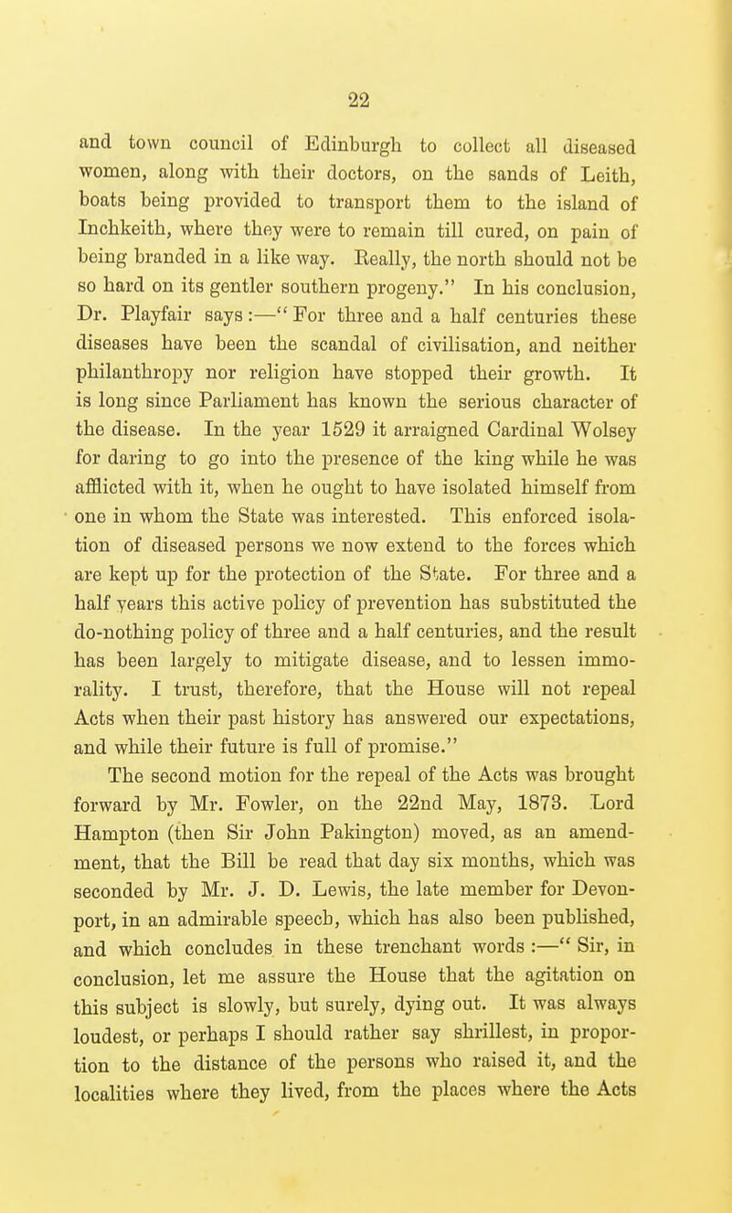 and town council of Edinburgh to collect all diseased women, along with their doctors, on the sands of Leith, boats being provided to transport them to the island of Inchkeith, where they were to remain till cured, on pain of being branded in a like way. Really, the north should not be so hard on its gentler southern progeny. In his conclusion, Dr. Playfair says :— For three and a half centuries these diseases have been the scandal of civilisation, and neither philanthropy nor religion have stopped their growth. It is long since Parliament has known the serious character of the disease. In the year 1529 it arraigned Cardinal Wolsey for daring to go into the presence of the king while he was afflicted with it, when he ought to have isolated himself from one in whom the State was interested. This enforced isola- tion of diseased persons we now extend to the forces which are kept up for the protection of the State. For three and a half years this active policy of prevention has substituted the do-nothing policy of three and a half centuries, and the result has been largely to mitigate disease, and to lessen immo- rality. I trust, therefore, that the House will not repeal Acts when their past history has answered our expectations, and while their future is full of promise. The second motion for the repeal of the Acts was brought forward by Mr. Fowler, on the 22nd May, 1873. Lord Hampton (then Sir John Pakington) moved, as an amend- ment, that the Bill be read that day six months, which was seconded by Mr. J. D. Lewis, the late member for Devon- port, in an admirable speech, which has also been published, and which concludes in these trenchant words :— Sir, in conclusion, let me assure the House that the agitation on this subject is slowly, but surely, dying out. It was always loudest, or perhaps I should rather say shrillest, in propor- tion to the distance of the persons who raised it, and the localities where they lived, from the places where the Acts
