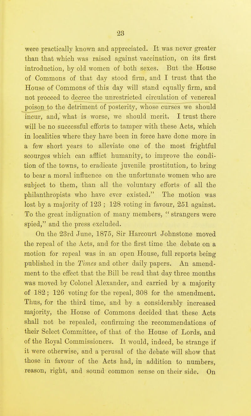 were practically known and appreciated. It was never greater than that which was raised against vaccination, on its first introduction, by old women of both sexes. But the House of Commons of that day stood firm, and I trust that the House of Commons of this day will stand equally firm, and not proceed to decree the unrestricted circulation of venereal poison to the detriment of posterity, whose curses we should incur, and, what is worse, we should merit. I trust there will be no successful efforts to tamper with these Acts, which in localities where they have been in force have done more in a few short years to alleviate one of the most frightful scourges which can afflict humanity, to improve the condi- tion of the towns, to eradicate juvenile prostitution, to bring to bear a moral influence on the unfortunate women who are subject to them, than all the voluntary efforts of all the philanthropists who have ever existed. The motion was lost by a majority of 123 ; 128 voting in favour, 251 against. To the great indignation of many members,  strangers were spied, and the press excluded. On the 28rd June, 1875, Sir Harcourt Johnstone moved the repeal of the Acts, aud for the first time the debate on a motion for repeal was in an open House, full reports being published in the Times and other daily papers. An amend- ment to the efiect that the Bill be read that day three months was moved by Colonel Alexander, and carried by a majority of 182; 126 voting for the repeal, 808 for the amendment. Thus, for the third time, and by a considerably increased majority, the House of Commons decided that these Acts shall not be repealed, confirming the recommendations of their Select Committee, of that of the House of Lords, and of the Royal Commissioners. It would, indeed, be strange if it were otherwise, and a perusal of the debate will show that those in favour of the Acts had, in addition to numbers, reason, right, and sound common sense on their side. On
