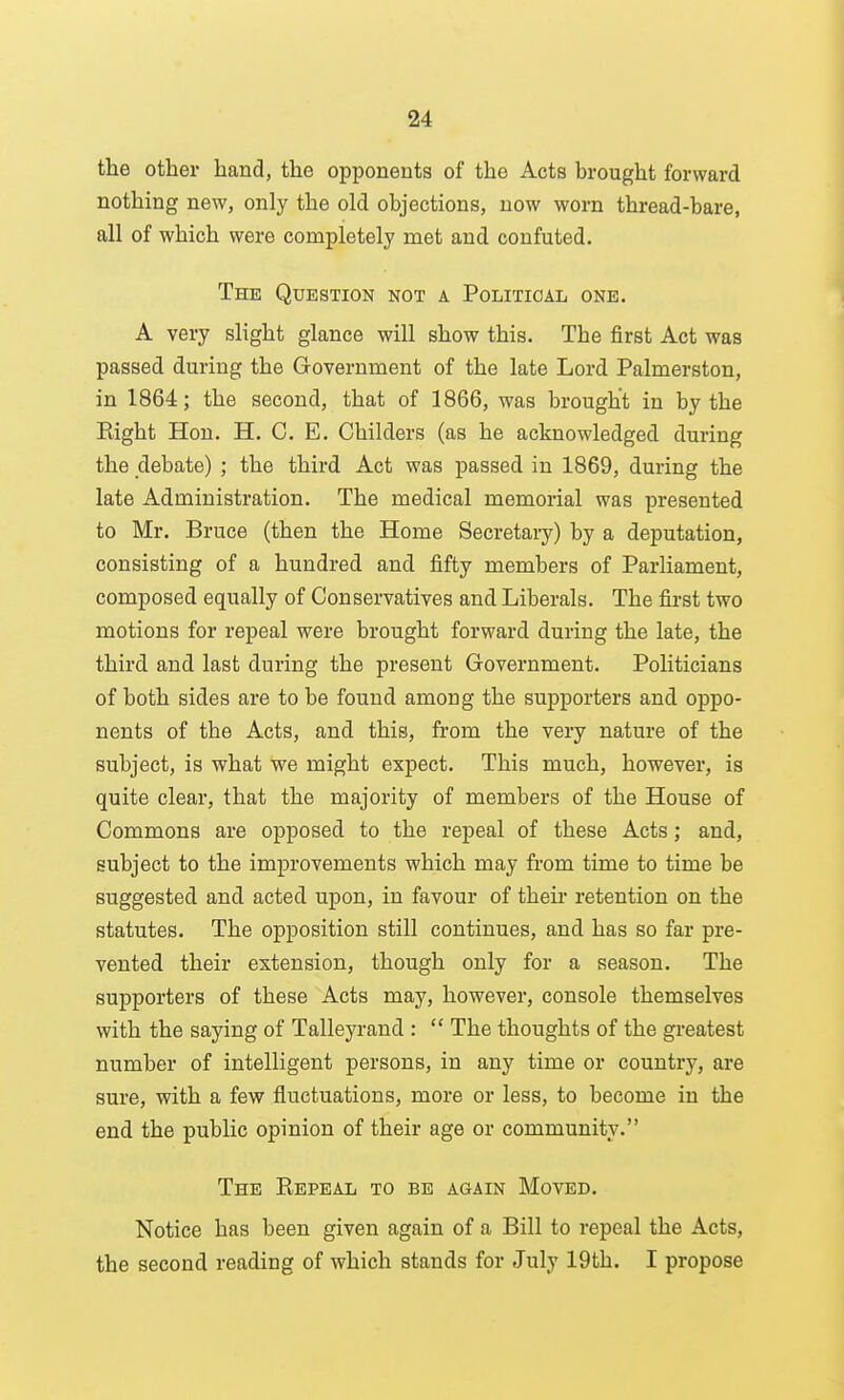 the other hand, the opponents of the Acts brought forward nothing new, only the old objections, now worn thread-bare, all of which were completely met and confuted. The Question not a Political one, A very slight glance will show this. The first Act was passed during the Government of the late Lord Palmerston, in 1864; the second, that of 1866, was brought in by the Right Hon. H. C. E, Childers (as he acknowledged during the debate) ; the third Act was passed in 1869, during the late Administration. The medical memorial was presented to Mr. Bruce (then the Home Secretary) by a deputation, consisting of a hundred and fifty members of Parliament, composed equally of Conservatives and Liberals. The first two motions for repeal were brought forward during the late, the third and last during the present Government. Politicians of both sides are to be found among the supporters and oppo- nents of the Acts, and this, from the very nature of the subject, is what we might expect. This much, however, is quite clear, that the majority of members of the House of Commons are opposed to the repeal of these Acts; and, subject to the improvements which may from time to time be suggested and acted upon, in favour of their retention on the statutes. The opposition still continues, and has so far pre- vented their extension, though only for a season. The supporters of these Acts may, however, console themselves with the saying of Talleyrand :  The thoughts of the greatest number of intelligent persons, in any time or country, are sure, with a few fluctuations, more or less, to become in the end the public opinion of their age or community. The Repeal to be again Moved. Notice has been given again of a Bill to repeal the Acts, the second reading of which stands for July 19th. I propose