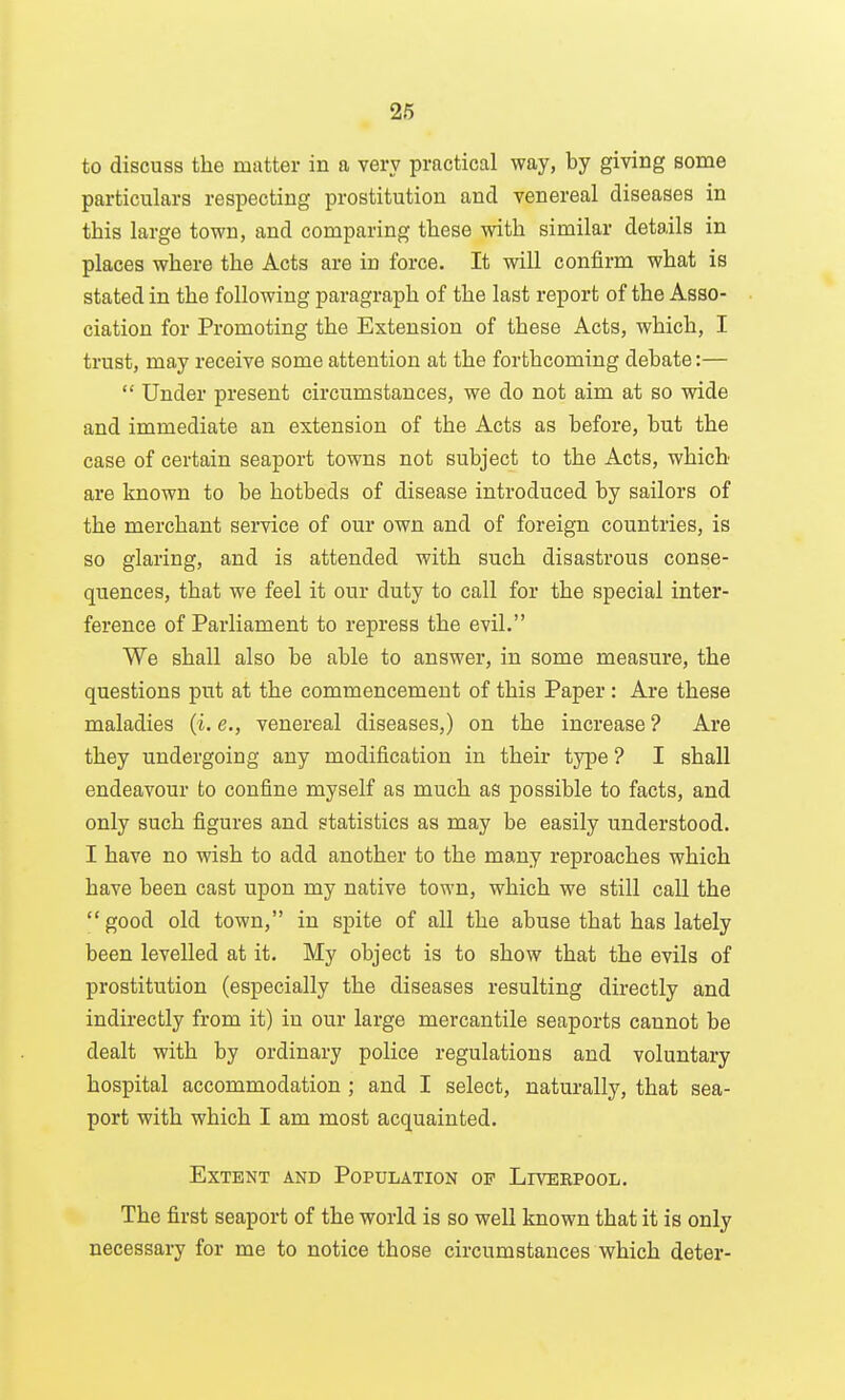 to discuss the matter in a very practical way, by giving some particulars respecting prostitution and venereal diseases in this large town, and comparing these with similar details in places where the Acts are in force. It will confirm what is stated in the following paragraph of the last report of the Asso- ciation for Promoting the Extension of these Acts, which, I trust, may receive some attention at the forthcoming debate:—  Under present circumstances, we do not aim at so wide and immediate an extension of the Acts as before, but the case of certain seaport towns not subject to the Acts, which are known to be hotbeds of disease introduced by sailors of the merchant service of our own and of foreign countries, is so glaring, and is attended with such disastrous conse- quences, that we feel it our duty to call for the special inter- ference of Parliament to repress the evil. We shall also be able to answer, in some measure, the questions put at the commencement of this Paper: Are these maladies (i. e., venereal diseases,) on the increase ? Are they undergoing any modification in their type ? I shall endeavour to confine myself as much as possible to facts, and only such figures and statistics as may be easily understood. I have no wish to add another to the many reproaches which have been cast upon my native town, which we still call the good old town, in spite of all the abuse that has lately been levelled at it. My object is to show that the evils of prostitution (especially the diseases resulting directly and indirectly from it) iu our large mercantile seaports cannot be dealt with by ordinary police regulations and voluntary hospital accommodation ; and I select, naturally, that sea- port with which I am most acquainted. Extent and Population op Livbrpool. The first seaport of the world is so well known that it is only necessary for me to notice those circumstances which deter-