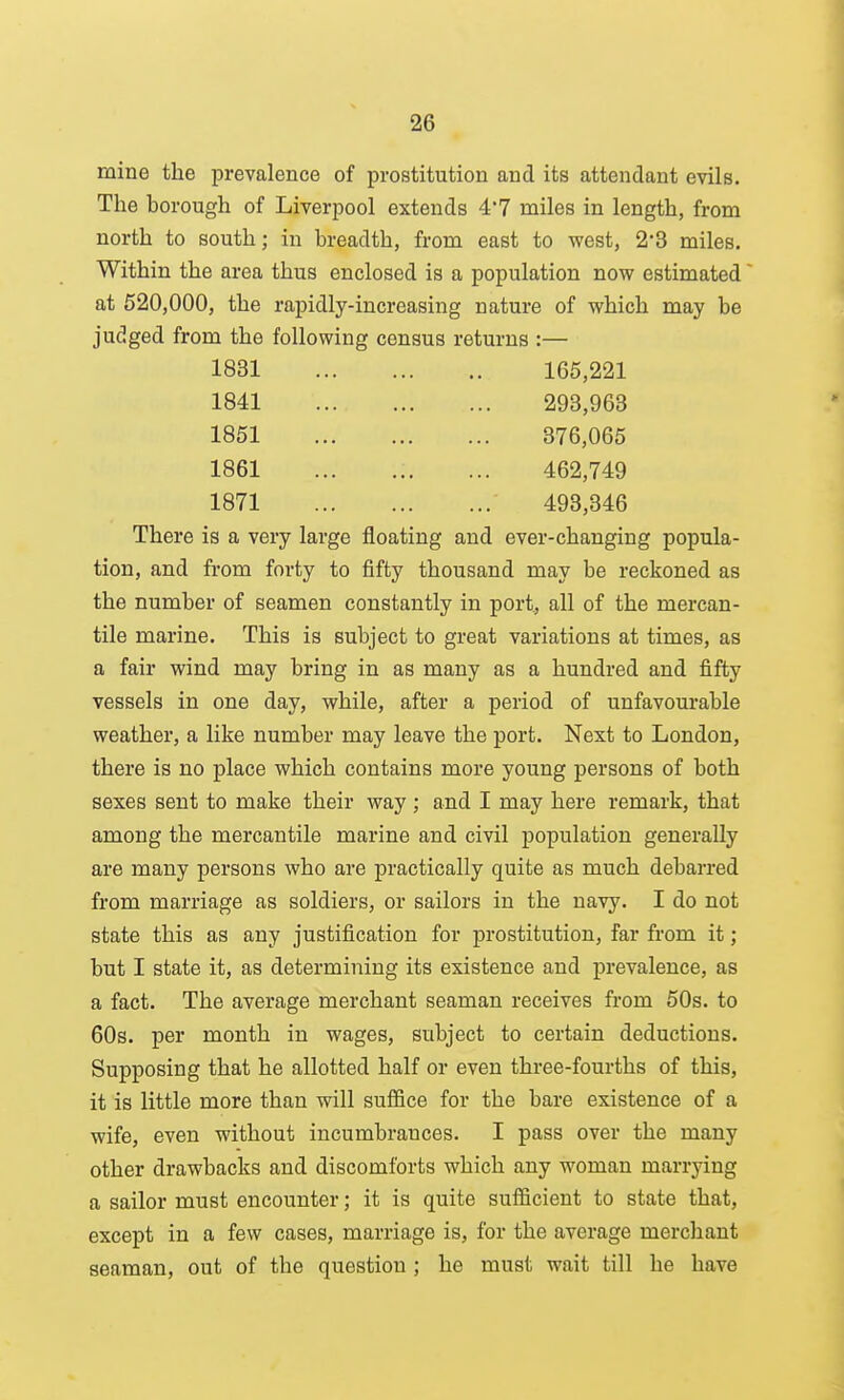 mine the prevalence of prostitution and its attendant evils. The borough of Liverpool extends 4'7 miles in length, from north to south; in breadth, from east to west, 2*3 miles. Within the area thus enclosed is a population now estimated at 520,000, the rapidly-increasing nature of which may be judged from the following census returns :— 1831 165,221 1841 293,963 1851 376,065 1861 462,749 1871 493,346 There is a very large floating and ever-changing popula- tion, and from forty to fifty thousand may be reckoned as the number of seamen constantly in port., all of the mercan- tile marine. This is subject to great variations at times, as a fair wind may bring in as many as a hundred and fifty vessels in one day, while, after a period of unfavourable weather, a like number may leave the port. Next to London, there is no place which contains more young persons of both sexes sent to make their way ; and I may here remark, that among the mercantile marine and civil population generally are many persons who are practically quite as much debarred from marriage as soldiers, or sailors in the navy. I do not state this as any justification for prostitution, far from it; but I state it, as determining its existence and prevalence, as a fact. The average merchant seaman receives from 50s. to 60s. per month in wages, subject to certain deductions. Supposing that he allotted half or even three-fourths of this, it is little more than will suffice for the bare existence of a wife, even without incumbrances. I pass over the many other drawbacks and discomforts which any woman marrying a sailor must encounter; it is quite sufficient to state that, except in a few cases, marriage is, for the average merchant seaman, out of the question ; he must wait till he have