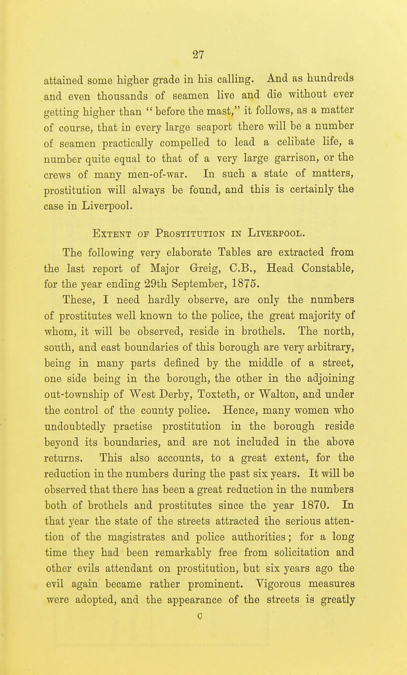 attained some higher grade in his calling. And as hundreds .and even thousands of seamen live and die without ever getting higher than  before the mast, it follows, as a matter of course, that in every large seaport there will be a number of seamen practically compelled to lead a celibate life, a number quite equal to that of a very large garrison, or the crews of many men-of-war. In such a state of matters, prostitution will always be found, and this is certainly the case in Liverpool. Extent of Prostitution in Liverpool. The following very elaborate Tables are extracted from the last report of Major Greig, C.B., Head Constable, for the year ending 29th September, 1875. These, I need hardly observe, are only the numbers of prostitutes well known to the police, the great majority of whom, it will be observed, reside in brothels. The north, south, and east boundaries of this borough are very arbitrary, being in many parts defined by the middle of a street, one side being in the borough, the other in the adjoining out-township of West Derby, Toxteth, or Walton, and under the control of the county police. Hence, many women who undoubtedly practise prostitution in the borough reside beyond its boundaries, and are not included in the above returns. This also accounts, to a great extent, for the reduction in the numbers during the past six years. It will be observed that there has been a great reduction in the numbers both of brothels and prostitutes since the year 1870. In that year the state of the streets attracted the serious atten- tion of the magistrates and police authorities; for a long time they had been remarkably free from solicitation and other evils attendant on prostitution, but six years ago the evil again became rather prominent. Vigorous measures were adopted, and the appearance of the streets is greatly Q