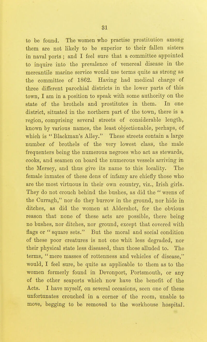 to be found. The women who practise prostitution among them are not likely to be superior to their fallen sisters in naval ports ; and I feel sure that a committee appointed to inquire into the prevalence of venereal disease in the mercantile marine service would use terms quite as strong as the committee of 1862. Having had medical charge of three different parochial districts in the lower parts of this town, I am in a position to speak with some authority on the state of the brothels and prostitutes in them. In one district, situated in the northern part of the town, there is a region, comprising several streets of considerable length, known by various names, the least objectionable, perhaps, of which is  Blackman's Alley. These streets contain a large number of brothels of the very lowest class, the male frequenters being the numerous negroes who act as stewards, cooks, and seamen on board the numerous vessels arriving in the Mersey, and thus give its name to this locality. The female inmates of these dens of infamy are chiefly those who are the most virtuous in their own country, viz., Irish girls. They do not crouch behind the bushes, as did the  wrens of the Curragh, nor do they burrow in the ground, nor hide in ditches, as did the women at Aldershot, for the obvious reason that none of these acts are possible, there being no bushes, nor ditches, nor ground, except that covered with flags or  square sets. But the moral and social condition of these poor creatures is not one whit less degraded, nor their physical state less diseased, than those alluded to. The terms, mere masses of rottenness and vehicles of disease, would, I feel sure, be quite as applicable to them as to the women formerly found in Devonport, Portsmouth, or any of the other seaports which now have the benefit of the Acts. I have myself, on several occasions, seen one of these unfortunates crouched in a corner of the room, unable to move, begging to be removed to the workhouse hospital.