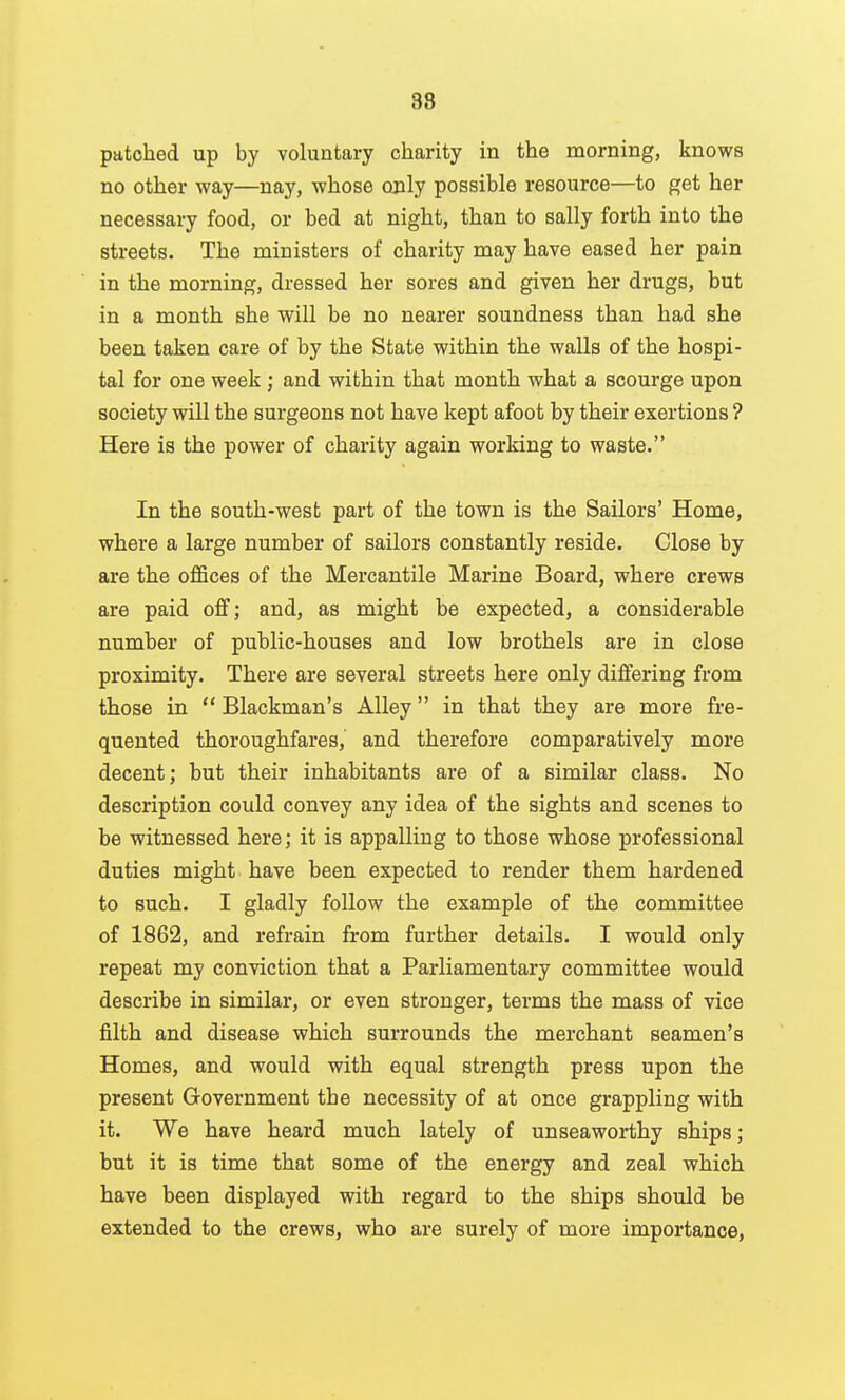88 patched up by voluntary charity in the morning, knows no other way—nay, whose only possible resource—to get her necessary food, or bed at night, than to sally forth into the streets. The ministers of charity may have eased her pain in the morning, dressed her sores and given her drugs, but in a month she will be no nearer soundness than had she been taken care of by the State within the walls of the hospi- tal for one week ; and within that month what a scourge upon society will the surgeons not have kept afoot by their exertions ? Here is the power of charity again working to waste. In the south-west part of the town is the Sailors' Home, where a large number of sailors constantly reside. Close by are the offices of the Mercantile Marine Board, where crews are paid off; and, as might be expected, a considerable number of public-houses and low brothels are in close proximity. There are several streets here only differing from those in  Blackman's Alley in that they are more fre- quented thoroughfares, and therefore comparatively more decent; but their inhabitants are of a similar class. No description could convey any idea of the sights and scenes to be witnessed here; it is appalling to those whose professional duties might have been expected to render them hardened to such. I gladly follow the example of the committee of 1862, and refrain from further details. I would only repeat my conviction that a Parliamentary committee would describe in similar, or even stronger, terms the mass of vice filth and disease which surrounds the merchant seamen's Homes, and would with equal strength press upon the present Government the necessity of at once grappling with it. We have heard much lately of unseaworthy ships; but it is time that some of the energy and zeal which have been displayed with regard to the ships should be extended to the crews, who are surely of more importance,