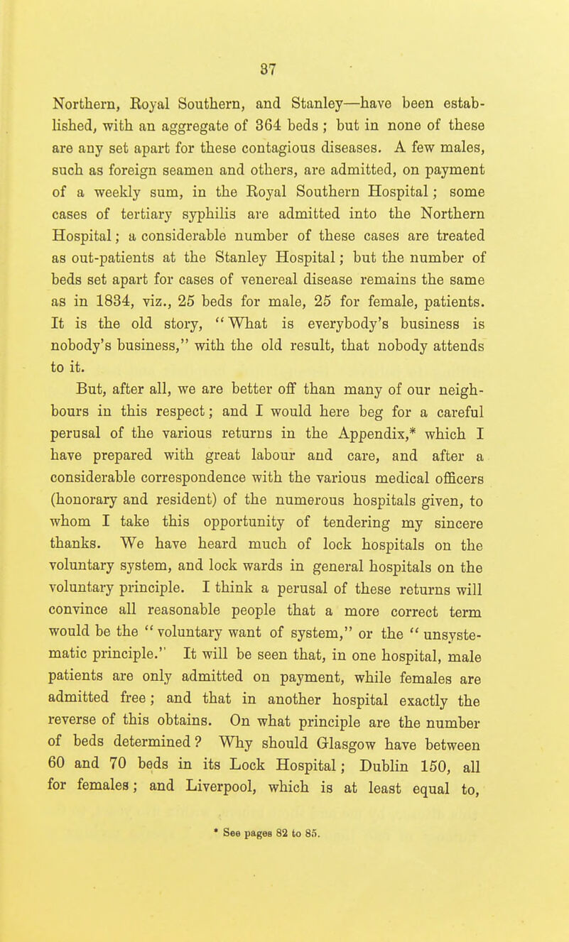 Northern, Royal Southern, and Stanley—have been estab- lished, with an aggregate of 364 beds ; but in none of these are any set apart for these contagious diseases, A few males, such as foreign seamen and others, are admitted, on payment of a weekly sum, in the Royal Southern Hospital; some cases of tertiary syphilis are admitted into the Northern Hospital; a considerable number of these cases are treated as out-patients at the Stanley Hospital; but the number of beds set apart for cases of venereal disease remains the same as in 1834, viz., 25 beds for male, 25 for female, patients. It is the old story,  What is everybody's business is nobody's business, with the old result, that nobody attends to it. But, after all, we are better oflf than many of our neigh- bours in this respect; and I would here beg for a careful perusal of the various returns in the Appendix,* which I have prepared with great labour and care, and after a considerable correspondence with the various medical officers (honorary and resident) of the numerous hospitals given, to whom I take this opportunity of tendering my sincere thanks. We have heard much of lock hospitals on the voluntary system, and lock wards in general hospitals on the voluntary principle. I think a perusal of these returns will convince all reasonable people that a more correct term would be the  voluntary want of system, or the  unsyste- matic principle.'' It will be seen that, in one hospital, male patients are only admitted on payment, while females are admitted free; and that in another hospital exactly the reverse of this obtains. On what principle are the number of beds determined? Why should Glasgow have between 60 and 70 beds in its Lock Hospital; Dublin 150, all for females; and Liverpool, which is at least equal to, * See pages 82 to 85.