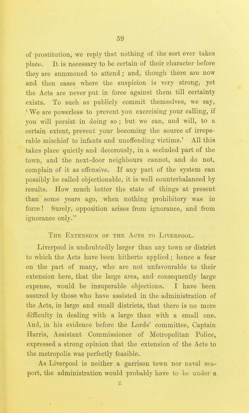 of prostitution, we reply that nothing of the sort ever takes place. It is necessarj' to be certain of their character before they are summoned to attend; and, though there are now and then cases where the suspicion is very strong, yet the Acts are never put in force against them till certainty exists. To such as publicly commit themselves, we say, ' We are powerless to prevent you exercising your calling, if you will persist in doing so ; but we can, and will, to a certain extent, prevent your becoming the source of irrepa- rable mischief to infants and unoflfendiug victims.' All this takes place quietly and decorously, in a secluded part of the town, and the next-door neighbours cannot, and do not, complain of it as oflfensive. If any part of the system can possibly be called objectionable, it is well counterbalanced by results. How much better the state of things at present than some years ago, when nothing prohibitory was in force! Surely, opposition arises from ignorance, and from ignorance only. The Extension of the Acts to Livebpool. Liverpool is undoubtedly larger than any town or district to which the Acts have been hitherto applied; hence a fear on the part of many, who are not unfavourable to their extension here, that the large area, and consequently large expense, would be insuperable objections. I have been assured by those who have assisted in the administration of the Acts, in large and small districts, that there is no more difficulty in dealing with a large than with a small one. And, in his evidence before the Lords' committee. Captain Harris, Assistant Commissioner of Metropolitan Police, expressed a strong opinion that the extension of the Acts to the metropolis was perfectly feasible. As Liverpool is neither a garrison town nor naval sea- port, the administration would probably have to be under a E