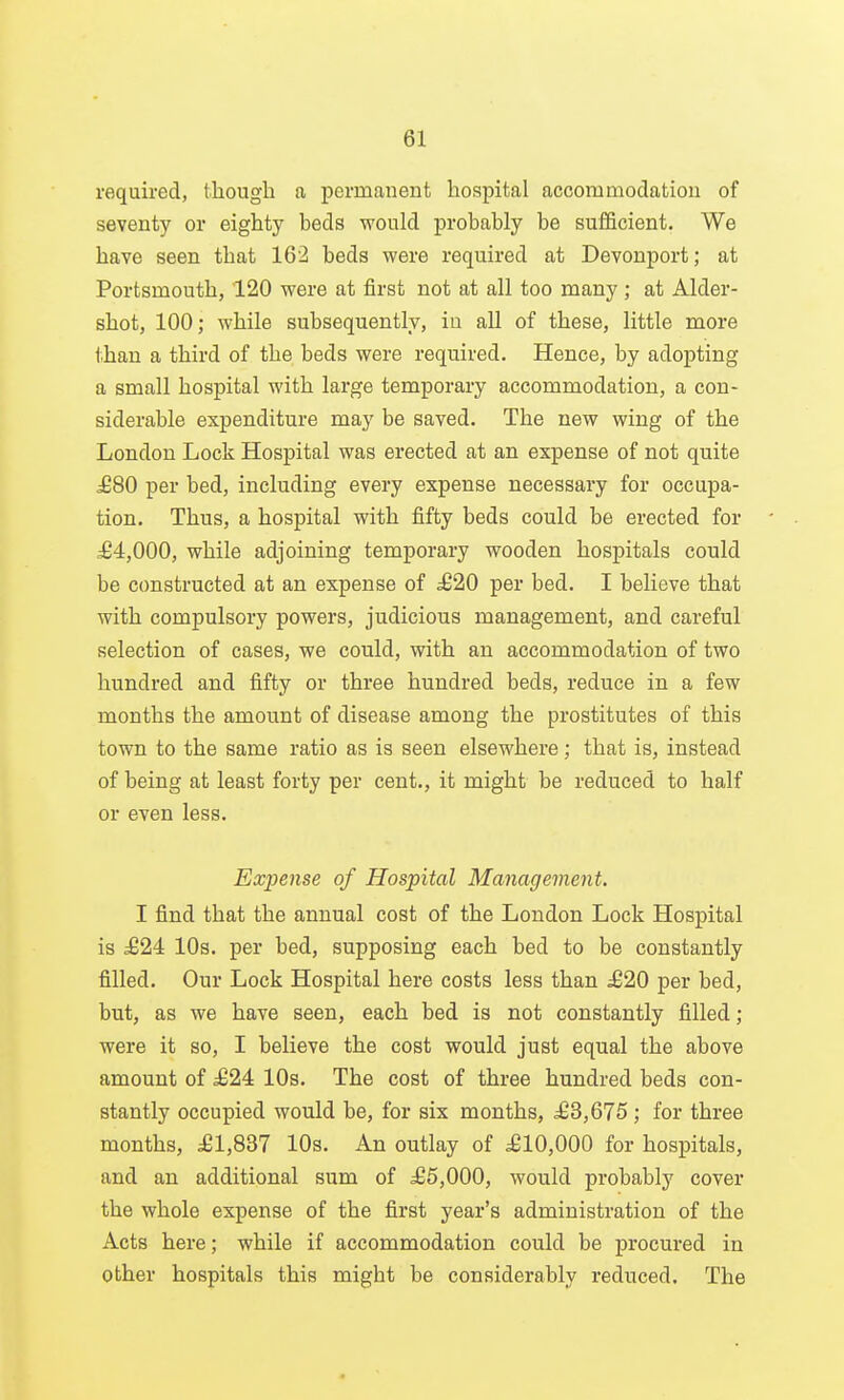 required, though a permanent hospital accommodation of seventy or eighty beds would probably be sufficient. We have seen that 162 beds were required at Devonport; at Portsmouth, 120 were at first not at all too many ; at Alder- shot, 100; while subsequently, iu all of these, little more than a third of the beds were required. Hence, by adopting a small hospital with large temporary accommodation, a con- siderable expenditure may be saved. The new wing of the London Lock Hospital was erected at an expense of not quite ^80 per bed, including every expense necessary for occupa- tion. Thus, a hospital with fifty beds could be erected for ^4,000, while adjoining temporary wooden hospitals could be constructed at an expense of £20 per bed. I believe that with compulsory powers, judicious management, and careful selection of cases, we could, with an accommodation of two hundred and fifty or three hundred beds, reduce in a few months the amount of disease among the prostitutes of this town to the same ratio as is seen elsewhere; that is, instead of being at least forty per cent., it might be reduced to half or even less. Expense of Hospital Management. I find that the annual cost of the London Lock Hospital is d624 10s. per bed, supposing each bed to be constantly filled. Our Lock Hospital here costs less than ^20 per bed, but, as we have seen, each bed is not constantly filled; were it so, I believe the cost would just equal the above amount of ^24 10s. The cost of three hundred beds con- stantly occupied would be, for six months, ^£3,675 ; for three months, £1,SB7 10s. An outlay of .£10,000 for hospitals, and an additional sum of dG6,000, would probably cover the whole expense of the first year's administration of the Acts here; while if accommodation could be procured in other hospitals this might be considerably reduced. The