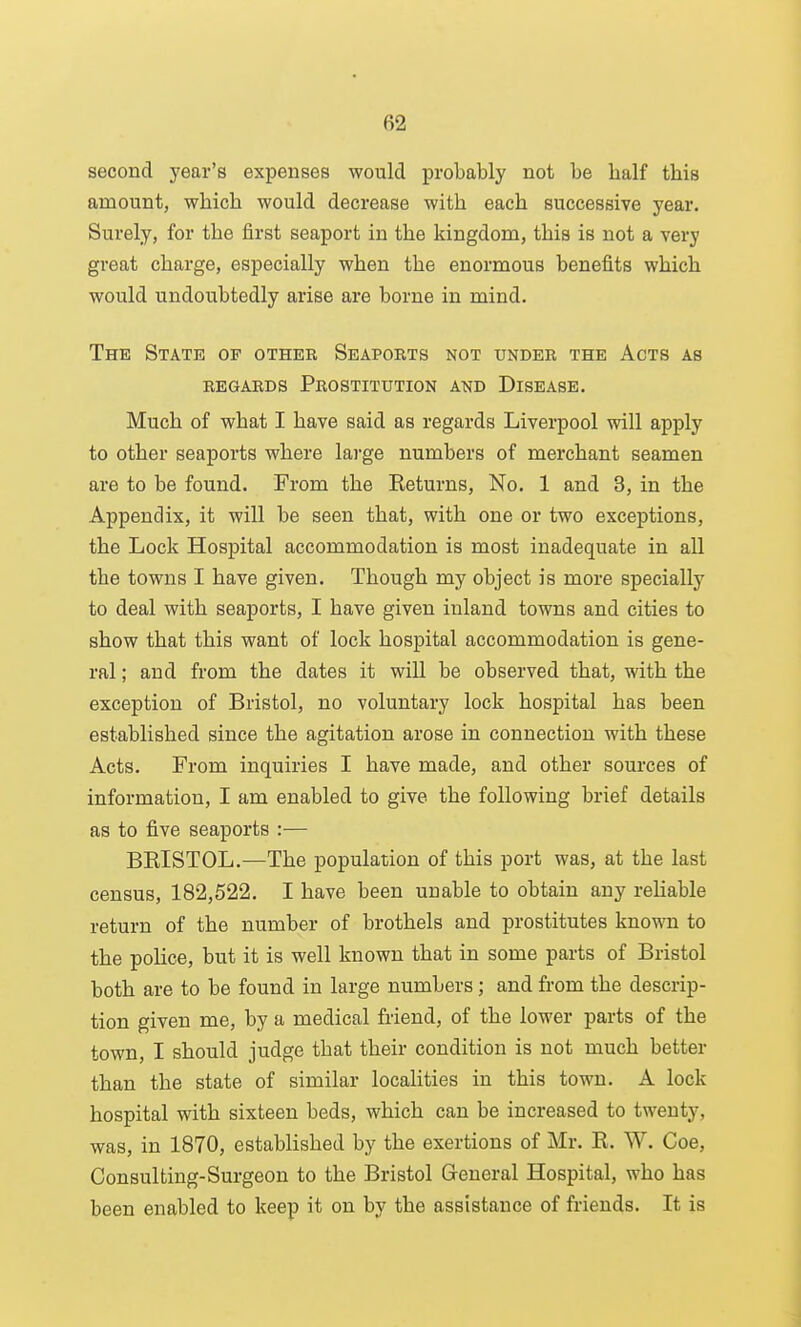 second year's expenses would probably not be half this amount, which would decrease with each successive year. Surely, for the first seaport in the kingdom, this is not a very great charge, especially when the enormous benefits which would undoubtedly arise are borne in mind. The State of other Seaports not under the Acts as REGARDS Prostitution and Disease. Much of what I have said as regards Liverpool will apply to other seaports where large numbers of merchant seamen are to be found. From the Returns, No. 1 and 3, in the Appendix, it will be seen that, with one or two exceptions, the Lock Hospital accommodation is most inadequate in all the towns I have given. Though my object is more specially to deal with seaports, I have given inland towns and cities to show that this want of lock hospital accommodation is gene- ral ; and from the dates it will be observed that, with the exception of Bristol, no voluntary lock hospital has been established since the agitation arose in connection with these Acts. From inquiries I have made, and other sources of information, I am enabled to give the following brief details as to five seaports :— BEISTOL.—The population of this port was, at the last census, 182,522. I have been unable to obtain any reliable return of the number of brothels and prostitutes known to the police, but it is well known that in some parts of Bristol both are to be found in large numbers; and from the descrip- tion given me, by a medical friend, of the lower parts of the town, I should judge that their condition is not much better than the state of similar localities in this town. A lock hospital with sixteen beds, which can be increased to twenty, was, in 1870, established by the exertions of Mr. R. W. Coe, Consulting-Surgeon to the Bristol General Hospital, who has been enabled to keep it on by the assistance of friends. It is