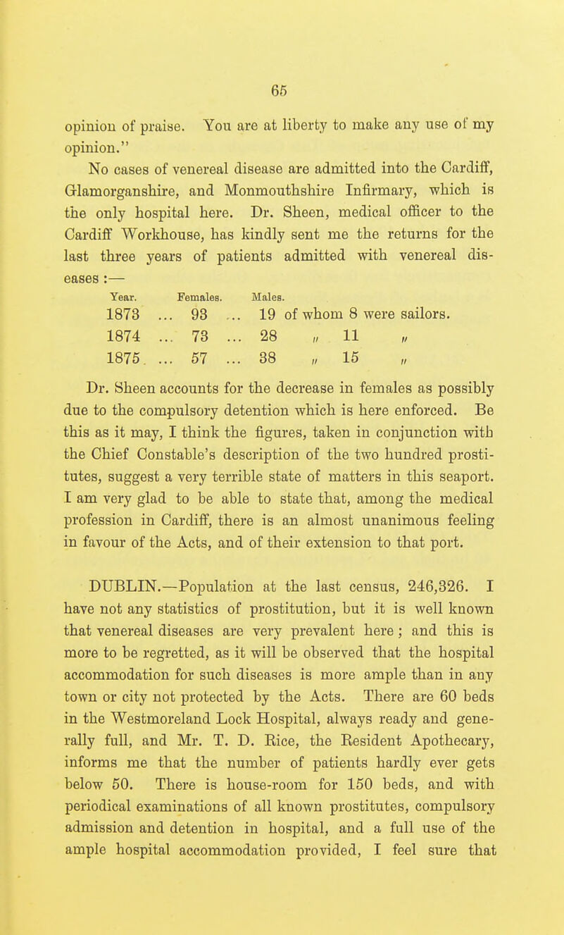 66 opiniou of praise. You are at liberty to make any use of my opinion. No cases of venereal disease are admitted into the Cardiff, Glamorganshire, and Monmouthshire Infirmary, which is the only hospital here. Dr. Sheen, medical officer to the Cardiff Workhouse, has kindly sent me the returns for the last three years of patients admitted with venereal dis- eases :— Year. Females. Males. 1873 ... 93 ... 19 of whom 8 were sailors, 1874 ... 73 ... 28 11 „ 1875. ... 57 ... 38 „ 15 „ Dr. Sheen accounts for the decrease in females as possibly due to the compulsory detention which is here enforced. Be this as it may, I think the figures, taken in conjunction with the Chief Constable's description of the two hundred prosti- tutes, suggest a very terrible state of matters in this seaport. I am very glad to be able to state that, among the medical profession in Cardiff, there is an almost unanimous feeling in favour of the Acts, and of their extension to that port. DUBLIN.—Population at the last census, 246,326. I have not any statistics of prostitution, but it is well known that venereal diseases are very prevalent here; and this is more to be regretted, as it will be observed that the hospital accommodation for such diseases is more ample than in any town or city not protected by the Acts. There are 60 beds in the Westmoreland Lock Hospital, always ready and gene- rally full, and Mr. T. D. Rice, the Resident Apothecary, informs me that the number of patients hardly ever gets below 50. There is house-room for 150 beds, and with periodical examinations of all known prostitutes, compulsory admission and detention in hospital, and a full use of the ample hospital accommodation provided, I feel sure that