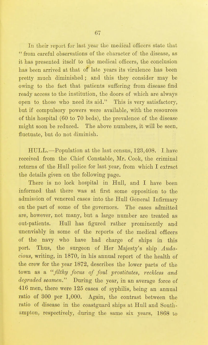 111 their report for last year the medical officers state that  from careful ohservations of the character of the disease, as it has presented itself to the medical officers, the conclusion has been arrived at that of late years its virulence has been pretty much diminished; and this they consider may be owing to the fact that patients suffering from disease find ready access to the institution, the doors of which are always open to those who need its aid. This is very satisfactory, but if compulsory powers were available, with the resources of this hospital (60 to 70 beds), the prevalence of the disease might soon be reduced. The above numbers, it will be seen, fluctuate, but do not diminish. HULL.—Population at the last census, 123,408. I have received from the Chief Constable, Mr. Cook, the criminal returns of the Hull police for last year, from which I extract the details given on the following page. There is no lock hospital in Hull, and I have been informed that there was at first some opposition to the admission of venereal cases into the Hull General Infirmary on the part of some of the governors. The cases admitted are, however, not many, but a large number are treated as out-patients, Hull has figured rather prominently and unenviably in some of the reports of the medical officers of the navy who have had charge of ships in this port. Thus, the surgeon of Her Majesty's ship Auda- cious, writing, in 1870, in his annual report of the health of the crew for the year 1872, describes the lower parts of the town as a filthy focus of foul prostikttes, reckless and degraded seamen. During the year, in an average force of 416 men, there were 125 cases of syphilis, being an annual ratio of 300 per 1,000. Again, the contrast between the ratio of disease in the coastguard ships at Hull and South- ampton, respectively, during the same six years, 1868 to